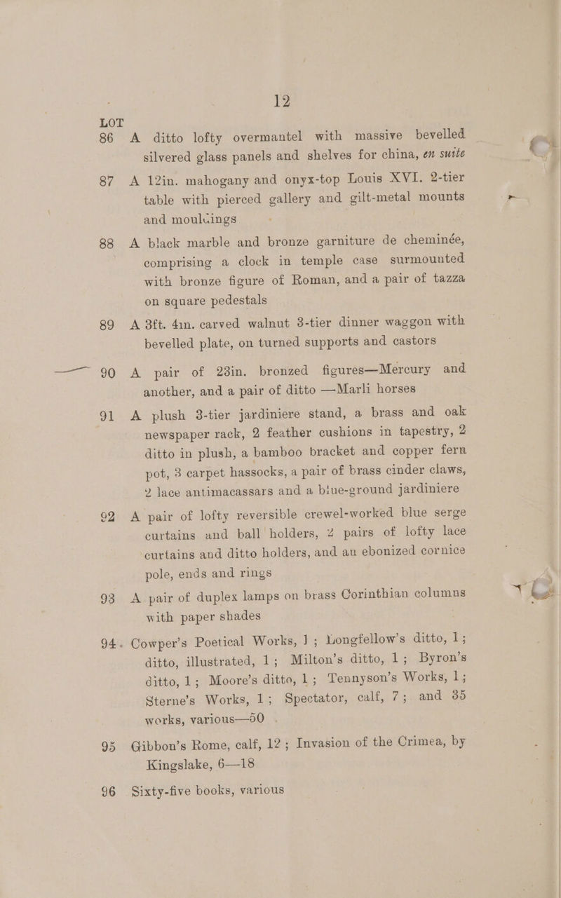 86 87 88 89 30 a1 93 94. 95 96 12 A ditto lofty overmantel with massive bevelled silvered glass panels and shelves for china, en suite A 12in. mahogany and onyx-top Louis XVI. 2-tier table with pierced gallery and gilt-metal mounts and mouluings A black marble and bronze garniture de cheminée, comprising a clock in temple case surmounted with bronze figure of Roman, and a pair of tazza on square pedestals A 3ft. 4in. carved walnut 3-tier dinner waggon with bevelled plate, on turned supports and castors A pair of 238in. bronzed figures—Mercury and another, and a pair of ditto —Marli horses A plush 3-tier jardiniere stand, a brass and oak newspaper rack, 2 feather cushions in tapestry, 2 ditto in plush, a bamboo bracket and copper fern pot, 8 carpet hassocks, a pair of brass cinder claws, » lace antimacassars and a biue-ground jardiniere A pair of lofty reversible crewel-worked blue serge curtains and ball’ holders, 2 pairs of lofty lace curtains and ditto holders, and au ebonized cornice pole, ends and rings A pair of duplex lamps on brass Corinthian columns with paper shades Cowper’s Poetical Works, ] ; Longfellow’s ditto, 1; ditto, illustrated, 1; Milton's ditto, 1; Byron’s ditto, 1; Moore’s ditto, 1 ; Tennyson’s Works, |; Sterne’s Works, 1; Spectator, calf, 7; and 385 works, various—9o0 Gibbon’s Rome, calf, 12; Invasion of the Crimea, by Kingslake, 6—18