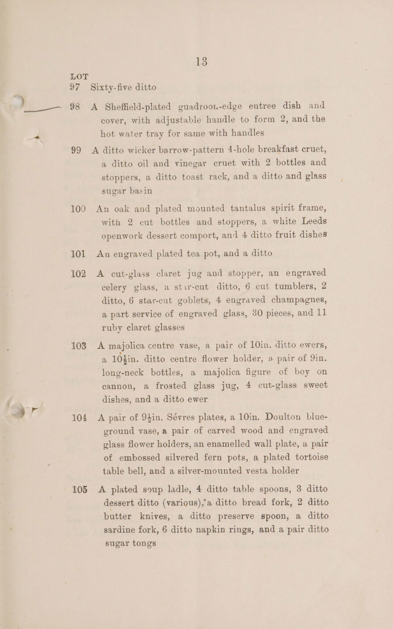 LOT J? Sixty-five ditto 98 A SGheffield-plated guadroon-edge eutree dish and cover, with adjustable handle to form 2, and the hot water tray for same with handles 99 <A ditto wicker barrow-pattern 4-hole breakfast cruet, a ditto oil and vinegar cruet with 2 bottles and stoppers, a ditto toast rack, and a ditto and glass sugar basin 100 An oak and plated mounted tantalus spirit frame, with 2 cut bottles and stoppers, a white Leeds openwork dessert comport, and 4 ditto fruit dishes 101 An engraved plated tea pot, and a ditto 102 A cut-glass claret jug and stopper, an engraved celery glass, a stir-cut ditto, 6 cut tumblers, 2 ditto, 6 star-cut goblets, 4 engraved champagnes, a part service of engraved glass, 30 pieces, and 11 ruby claret glasses 103 <A majolica centre vase, a pair of 10in. ditto ewers, a 10$in. ditto centre flower holder, 3. pair of Yin. long-neck bottles, a majolica figure of boy on cannon, a frosted glass jug, 4 cut-glass sweet dishes, and a ditto ewer 104 A pair of 94in. Sévres plates, a 10in. Doulton blue- ground vase, a pair of carved wood and engraved glass flower holders, an enamelled wall plate, a pair of embossed silvered fern pots, a plated tortoise table bell, and a silver-mounted vesta holder 105 A plated soup ladle, 4 ditto table spoons, 8 ditto dessert ditto (various),°a ditto bread fork, 2 ditto butter knives, a ditto preserve spoon, a ditto sardine fork, 6 ditto napkin rings, and a pair ditto sugar tongs