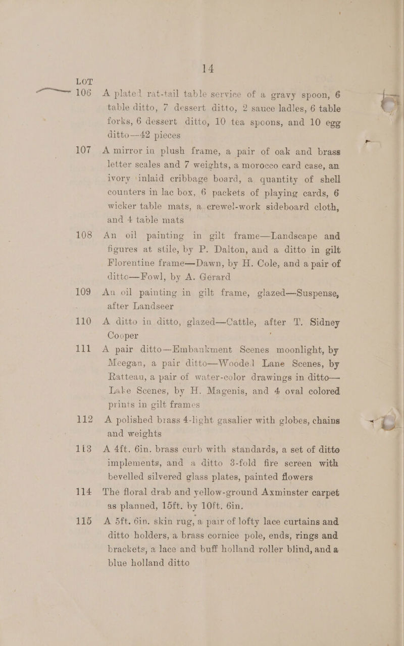 107 108 109 110 ili 114 115 14 A plated rat-tail table serviee of a gravy spoon, 6 forks, 6 dessert ditto, 10 tea spoons, and 10 egg ditto—-42 pieces A mirror in plush frame, a pair of oak and brass letter scales and 7 weights, a morocco card case, an ivory ‘inlaid cribbage board, a quantity of shell counters in lac box, 6 packets of playing cards, 6 wicker table mats, a crewel-work sideboard cloth, and 4 table mats An oil painting in gilt frame—DLandscape and figures at stile, by P. Dalton, and a ditto in gilt Florentine frame—Dawn, by H. Cole, and a pair of ditto—Fowl, by A. Gerard Au oil painting in gilt frame, glazed—Suspense, after Landseer A ditto in ditto, glazed—Cattle, after T. Sidney Cooper A pair ditto—HEmbankment Scenes moonlight, by Meegan, a pair ditto—Woodel Lane Scenes, by Ratteau, a pair of water-color drawings in ditto— Lake Scenes, by H. Magenis, and 4 oval colored prints in gilt frames A polished brass 4-light gasalier with globes, chains and weights A 4ft. 6in. brass curb with standards, a set of ditte implements, and a ditto 8-fold fire screen with bevelled silvered glass plates, painted flowers The floral drab and yellow-ground Axminster carpet as planned, loft. by 10ft. 6in. A 5ft. 6in. skin rug, a pair of lofty lace curtains and ditto holders, a brass cornice pole, ends, rings and brackets, a lace and buff holland roller blind, and a blue holland ditto a)