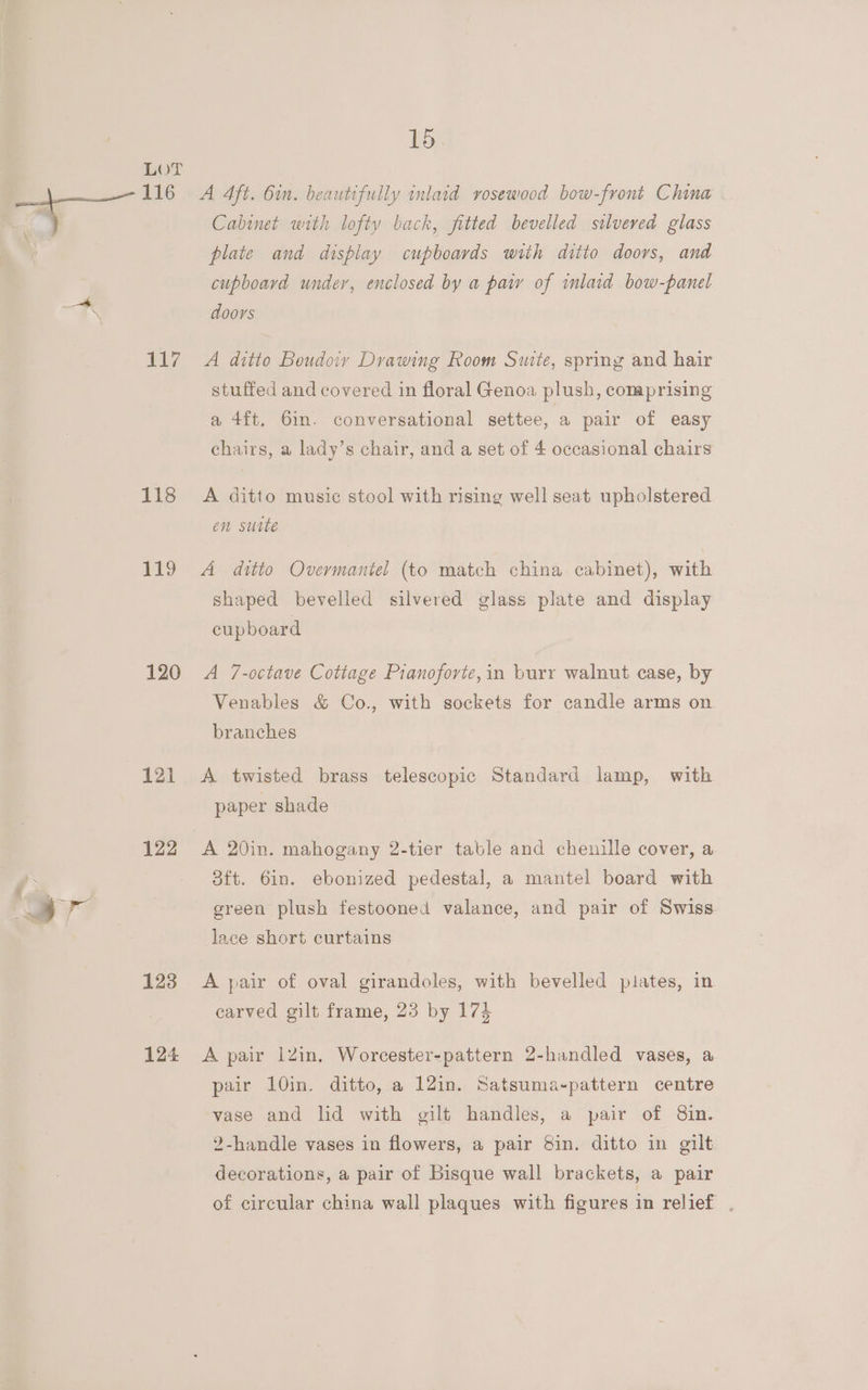 He 118 119 120 123 124 15 Cabinet with lofty back, fitted bevelled silveved glass plate and display cupboards with ditto doors, and cupboava under, enclosed by a paiy of inlaid bow-panel doors A ditto Boudoiy Drawing Room Suite, spring and hair stuffed and covered in floral Genoa plush, comprising a 4ft. 6in. conversational settee, a pair of easy chairs, a lady’s chair, and a set of 4 occasional chairs A ditto music stool with rising well seat upholstered en suite A ditto Overmantel (to match china cabinet), with shaped bevelled silvered glass plate and display cupboard A 7-octave Cottage Prianoforte,in burr walnut case, by Venables &amp; Co., with sockets for candle arms on branches A twisted brass telescopic Standard lamp, with paper shade 3ft. 6in. ebonized pedestal, a mantel board with green plush festooned valance, and pair of Swiss. lace short curtains A pair of oval girandoles, with bevelled pilates, in carved gilt frame, 23 by 174 A pair 1Zin. Worcester-pattern 2-handled vases, a pair 10in. ditto, a 12in. Satsuma~pattern centre vase and hd with gilt handles, a pair of 8in. 2-handle vases in flowers, a pair Sin. ditto in gilt decorations, a pair of Bisque wall brackets, a pair of circular china wall plaques with figures in relief .