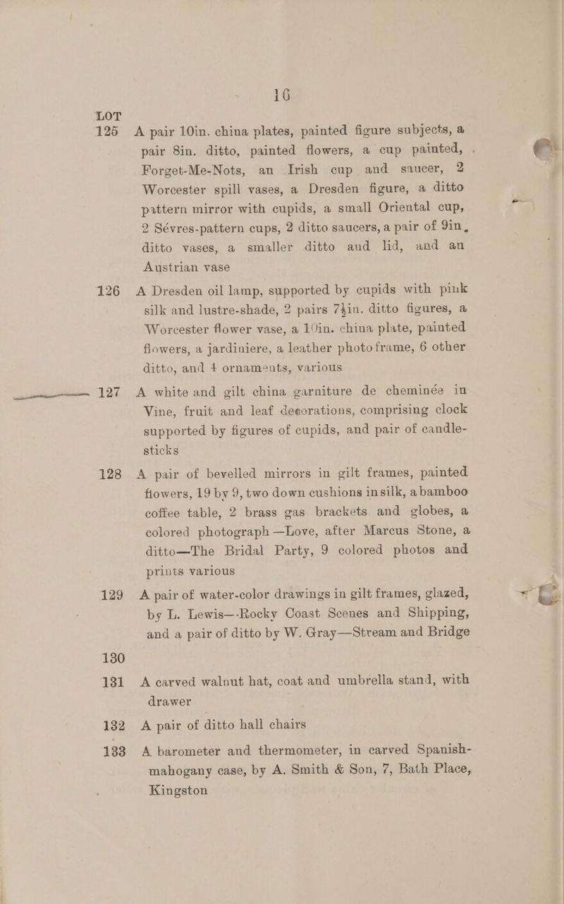 125 126 127 128 129 130 131 132 133 16 A pair 10in. china plates, painted figure subjects, a Forget-Me-Nots, an Irish cup and saucer, 2 Worcester spill vases, a Dresden figure, a ditto pattern mirror with cupids, a small Oriental cup, 2 Sévres-pattern cups, 2 ditto saucers, a pair of 9in, ditto vases, a smaller ditto and lid, and an Austrian vase A Dresden oil lamp, supported by cupids with pink silk and lustre-shade, 2 pairs 7}in. ditto figures, a Worcester flower vase, a 10in. china plate, painted flowers, a jardiniere, a leather photo frame, 6 other ditto, and + ornameuts, various A white and gilt china garniture de cheminée in Vine, fruit and leaf deeorations, comprising clock supported by figures of cupids, and pair of candle- sticks A pair of bevelled mirrors in gilt frames, painted fiowers, 19 by 9, two down cushions insilk, a bamboo coffee table, 2 brass gas brackets and globes, a colored photograph —Love, after Marcus Stone, a dittomThe Bridal Party, 9 colored photos and prints various A pair of water-color drawings in gilt frames, glazed, by L. Lewis—-Rocky Coast Scenes and Shipping, and a pair of ditto by W. Gray—Stream and Bridge A carved walnut hat, coat and umbreila stand, with drawer A pair of ditto hall chairs A barometer and thermometer, in carved Spanish- mahogany case, by A. Smith &amp; Son, 7, Bath Place, Kingston