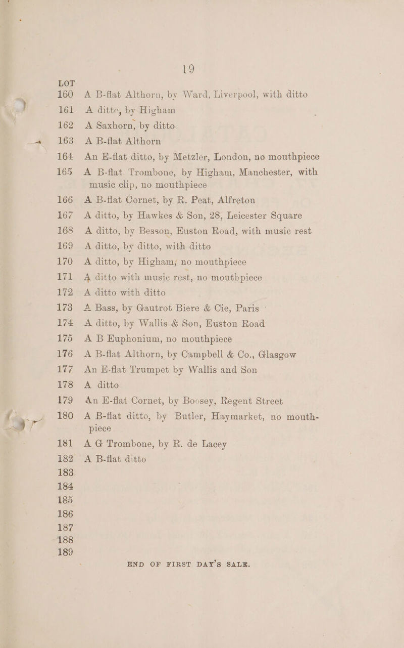 : ( Va 160 161 162 163 164 165 166 167 168 169 170 TZ 172 173 174 175 176 17 178 179 180 181 182 183 184 185 186 187 189 19 A B-flat Althorn, by Ward, Liverpool, with ditto A ditte, by Higham A Saxhorn, by ditto A B-flat Althorn An E-flat ditto, by Metzler, London, no mouthpiece A B-flat Trombone, by Higham, Manchester, with music clip, no mouthpiece A B-flat Cornet, by R. Peat, Alfreton A ditto, by Hawkes &amp; Son, 28, Leicester Square A ditto, by Besson, Huston Road, with music rest A ditto, by ditto, with ditto A ditto, by Higham, no mouthpiece A ditto with music rest, no mouthpiece A ditto with ditto A Bass, by Gautrot Biere &amp; Cie, Paris ~ A ditto, by Wallis &amp; Son, Euston Road A B Euphonium, no mouthpiece A B-flat Althorn, by Campbell &amp; Co., Glasgow An H-flat Trumpet by Wallis and Son A ditto An E-flat Cornet, by Boosey, Regent Street A B-flat ditto, by Butler, Haymarket, no mouth- piece A G Trombone, by R. de Lacey A B-flat ditto END OF FIRST DAY’S SALE.