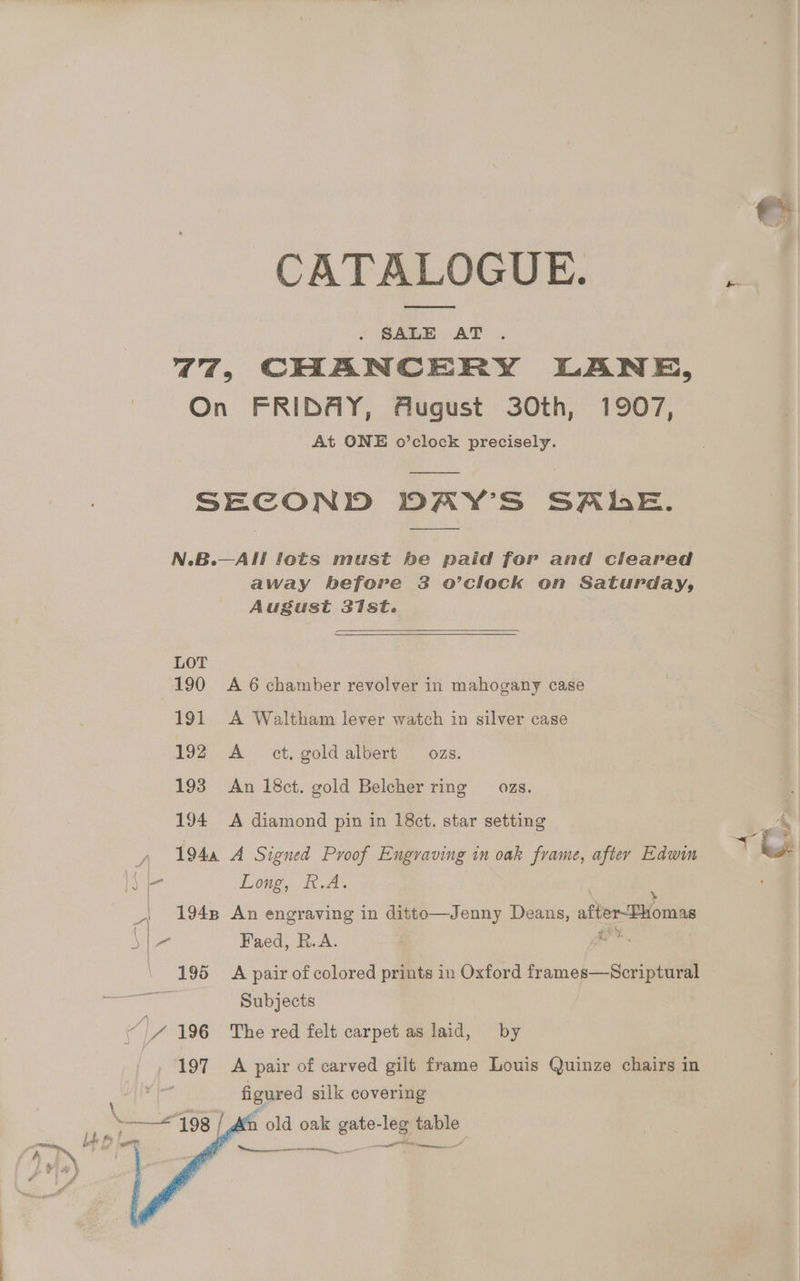 CATALOGUE. SALE AT 47, CHANCERY LANE, On FRIDAY, August 30th, 1907, At ONE o’clock precisely. SECOND DAY’S SALE. N.B.—All lots must be paid for and cleared away before 38 o’clock on Saturday, August 31st. LOT 190 A 6 chamber revolver in mahogany case 191 A Waltham lever watch in silver case 192 A_ ct. gold albert ozs. 193 An 18ct. gold Belcher ring ozs. 194 <A diamond pin in 18ct. star setting “ Faed, R.A. (196 A pair of colored prints in Oxford frames—Scriptural Subjects 197 <A pair of carved gilt frame Louis Quinze chairs in figured silk covering / An old oak gate- -leg table ia ~ = aie ites Ree —— Ot tnevenannesiee”