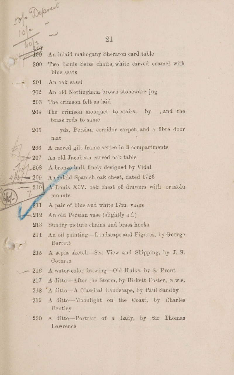 21 An inlaid mahogany Sheraton card table Two Louis Seize chairs, white carved enamel with blue seats An oak easel An old Nottingham brown stoneware jug The crimson felt as laid by ,and the The crimson mouquet to stairs, brass rods to same yds. Persian corridor carpet, and a fibre door mat A carved gilt frame settee in 3 compartments An old Jacobean carved oak table A bronze-bull, finely designed by Vidal Nai) A aitilaid Spanish oak chest, dated 1726 A pair of blue and white 17in. vases An old Persian vase (slightly a.f.) Sundry picture chains and brass hooks An oil painting—Landscape and Figures, by George Barrett A sepia sketch—Sea View and Shipping, by J. S. Cotman A water-color drawing—Old Hulks, by S. Prout A ditto—After the Storm, by Birkett Foster, R.w.s. A ditto—A Classical Landscape, by Paul Sandby A ditto—Moonlight on the Coast, by Charles Bentley A ditto—Portrait of a Lady, by Sir Thomas Lawrence