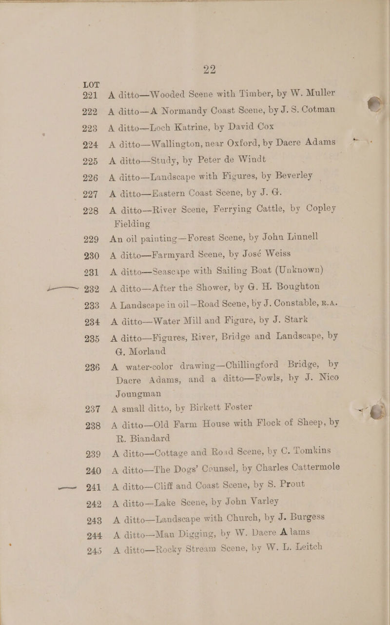 221 229 223 224 225 226 227 228 229 230 231 232 233 234 235 236 237 238 239 240 241 242 243 244 245 22 A ditto—Wooded Scene with Timber, by W. Muller A ditto—A Normandy Coast Scene, by J.S. Cotman A ditto—Loch Katrine, by David Cox A ditte—Study, by Peter de Windt A ditto—Landscape with Figures, by Beverley A ditto—Hastern Coast Scene, by J. G. Fielding An oil painting —Forest Scene, by John Linnell A ditto—Farmyard Scene, by José Weiss A ditto—Seascaipe with Sailing Boat (Unknown) A ditto—After the Shower, by @. H. Boughton A Landscape in oil—Road Scene, by J. Constable, B.. A ditto—Water Mill and Figure, by J. Stark A ditto—Figures, River, Bridge and Landscape, by G. Morland A water-color drawing—Chillingford Bridge, by Dacre Adams, and a ditto—¥Fowls, by J. Nico Joungman A small ditto, by Birkett Foster A ditto—Old Farm House with Flock of Sheep, by RB. Biandard A ditto—Cottage and Road Scene, by C. Tomkins A ditto—The Dogs’ Counsel, by Charles Cattermole A ditto—Cliff and Coast Scene, by S. Prout A ditto—Lake Scene, by John Varley A ditto—Landscape with Church, by J. Burgess A ditto—Man Digging, by W. Dacre A lams A ditto—Rocky Stream Scene, by W. L. Leitch