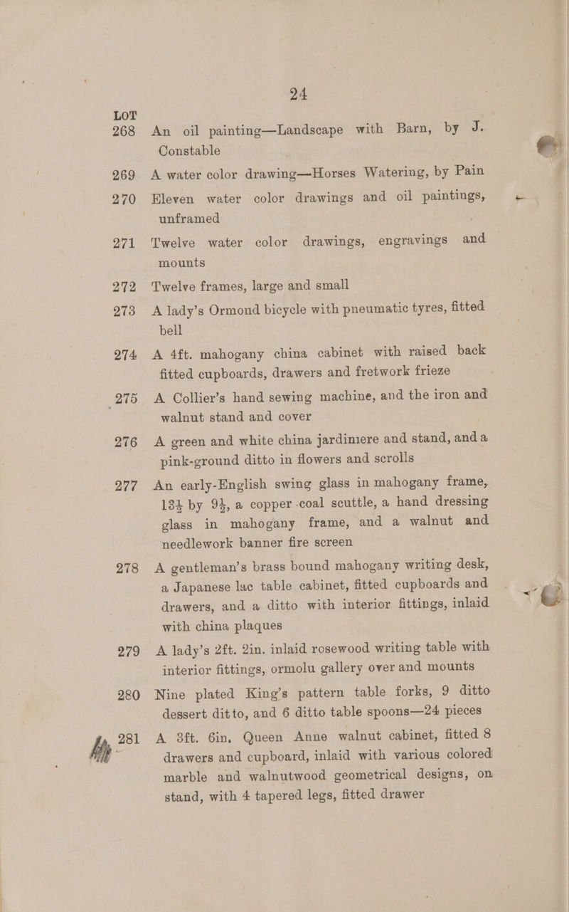 268 269 270 271 272 273 274 Q75 276 277 278 279 280 hy 281 24 An oil painting—Landscape with Barn, by J. Constable A water color drawing—Horses Watering, by Pain Eleven water color drawings and oil paintings, unframed Twelve water color drawings, engravings and mounts Twelve frames, large and small A lady’s Ormond bicycle with pneumatic tyres, fitted bell A 4ft. mahogany china cabinet with raised back fitted cupboards, drawers and fretwork frieze A Collier’s hand sewing machine, and the iron and walnut stand and cover A green and white china jardimiere and stand, and a pink-ground ditto in flowers and scrolls An early-English swing glass in mahogany frame, 134 by 94, a copper -coal scuttle, a hand dressing glass in mahogany frame, and a walnut and needlework banner fire screen A gentleman’s brass bound mahogany writing desk, a Japanese lac table cabinet, fitted cupboards and drawers, and a ditto with interior fittings, inlaid with china plaques interior fittings, ormolu gallery over and mounts Nine plated King’s pattern table forks, 9 ditto dessert ditto, and 6 ditto table spoons—24 pieces drawers and cupboard, inlaid with various colored marble and walnutwood geometrical designs, on stand, with 4 tapered legs, fitted drawer . 2 7.