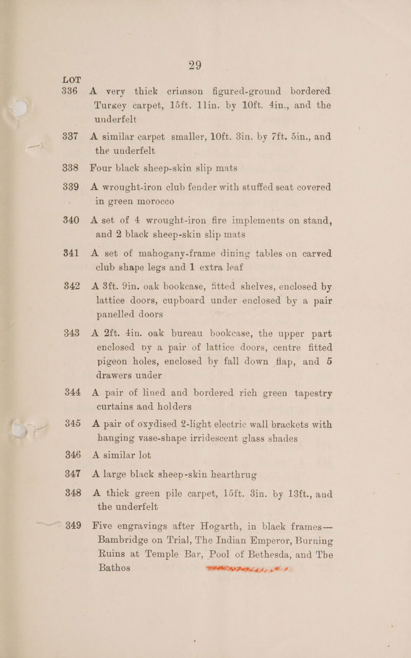 336 337 338 339 340 341 342 348 044 346 347 348 29 A very thick crimson figured-ground bordered Turkey carpet, 15ft. llin. by 10ft. 4in., and the underfelt A similar carpet smaller, 10ft. 3in. by 7ft. 5in., and the underfelt Four black sheep-skin slip mats A wrought-iron club fender with stuffed seat covered in green morocco A set of 4 wrought-iron fire implements on stand, and 2 black sheep-skin slip mats A set of mahogany-frame dining tables on carved club shape legs and 1 extra leaf A 8ft. 9in. oak bookcase, fitted shelves, enclosed by lattice doors, cupboard under enclosed by a pair panelled doors A 2ft. din. oak bureau bookcase, the upper part enclosed by a pair of lattice doors, centre fitted pigeon holes, enclosed by fall down fiap, and 5 drawers under A pair of lined and bordered rich green tapestry curtains and holders A pair of oxydised 2-light electric wall brackets with hanging vase-shape irridescent glass shades A similar lot A large black sheep-skin hearthrug A thick green pile carpet, 15ft. 3in. by 18ft., and the underfelt Five engravings after Hogarth, in black frames— Bambridge on Trial, The Indian Emperor, Burning Ruins at Temple Bar, Pool of Bethesda, and Tbe Bathos IRR as atti gd yg AP: