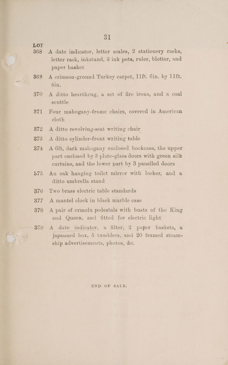 368 369 3v0 371 O19 1 A date indicator, letter scales, 2 stationery racks, letter rack, inkstand, 3 ink pots, ruler, blotter, and paper basket A crimson-ground Turkey carpet, 11ft. 6in. by 11 ft. 6in. A ditto hearthrug, a set of fire irons, and a coal scuttle Four mahogany-frame chairs, covered in American cloth A ditto revolving-seat writing chair A ditto cylinder-front writing table A 6ft, dark mahogany enclosed bookcase, the upper part enclosed by 3 plate-glass doors with green silk curtains, and the lower part by 3 panelled doors An oak hanging toilet mirror with locker, and a ditto umbrella stand Two brass electric table standards A mantel clock in black marble case A pair of ormolu pedestals with busts of the King and Queen, and fitted for electric light A date indicator, a filter, 2 paper baskets, a Je japauned box, 0 tumblers, and 20 framed steam- ship advertisements, photos, &amp;c. -END OF SALE,