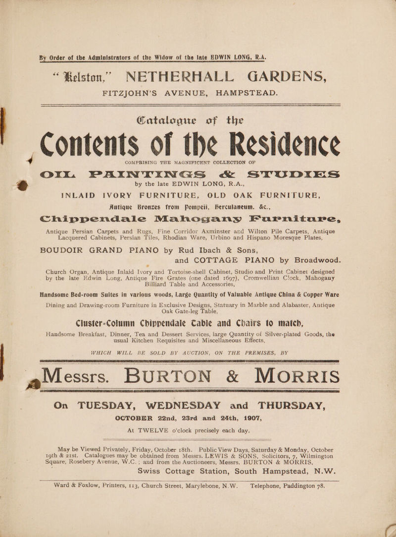 By Order of the Administrators of the Widow of the late EDWIN LONG, R.A. “ Relston,”’ NETHERHALL GARDENS, FITZJOHN’S AVENUE, HAMPSTEAD. Catalogue of the Contents of the Residence 4 COMPRISING THE MAGNIFICENT COLLECTION OF Ork%. PAINTINGS cK SVUDIES @ by the late EDWIN LONG, R.A., INLAID IVORY FURNITURE, OLD OAK FURNITURE, Antique Bronzes from Pompeii, Berculaneum. &amp;c., Chippendale Mahogany Farniture, Antique Persian Carpets and Rugs, Fine Corridor Axminster and Wilton Pile Carpets, Antique Lacquered Cabinets, Persian Tiles, Rhodian Ware, Urbino and Hispano Moresque Plates, BOUDOIR GRAND PIANO by Rud Ibach &amp; Sons, and COTTAGE PIANO by Broadwood. Church Organ, Antique Inlaid Ivory and Tortoise-shell Cabinet, Studio and Print Cabinet designed by the late Edwin Long, Antique Fire Grates (one dated 1697), Cromwellian Clock, Mahogany Billiard Table and Accessories, Handsome Bed-room Suites in various woods, Large Quantity of Valuable Antique China &amp; Copper Ware Dining and Drawing-room Furniture in Exclusive Designs, Statuary in Marble and Alabaster, Antique Oak Gate-leg Table, Ciuster-Column Chippendale Cable and Chairs to match, Handsome Breakfast, Dinner, Tea and Dessert Services, large Quantity of Silver-plated Goods, the usual Kitchen Requisites and Miscellaneous Effects, WHICH WILL BE SOLD BY AUCTION, ON THE PREMISES, BY Messrs. BURTON &amp; MORRIS On TUESDAY, WEDNESDAY and THURSDAY, OCTOBER 22nd, 23rd and 24th, 1907, At TWELVE o'clock precisely each day. May be Viewed Privately, Friday, October 18th. Public View Days, Saturday &amp; Monday, October 19th &amp; 21st. Catalogues may be obtained from Messrs. LEWIS &amp; SONS, Solicitors, 7, Wilmington Square, Rosebery Avenue, W.C.; and from the Auctioneers, Messrs. BURTON &amp; MORRIS, Swiss Cottage Station, South Hampstead, N.W. Ward &amp; Foxlow, Printers, 113, Church Street, Marylebone, N.W. Telephone, Paddington 78.