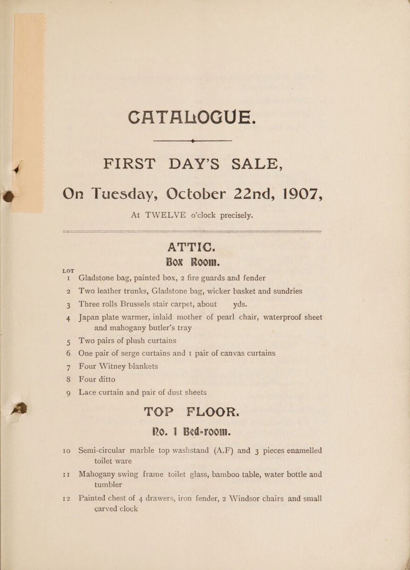 CATALOGUE. a FIRST DAY’S SALE, @ On Tuesday, October 22nd, 1907, At TWELVE o’clock precisely. ATTIC, BOX ROOM. 1 Gladstone bag, painted box, 2 fire guards and fender 2 Two leather trunks, Gladstone bag, wicker basket and sundries Three rolls Brussels stair carpet, about yds. Japan plate warmer, inlaid mother of pearl chair, waterproof sheet and mahogany butler’s tray Two pairs of plush curtains One pair of serge curtains and 1 pair of canvas curtains Four Witney blankets Four ditto (>) Oo SE Oy On Lace curtain and pair of dust sheets P| TOP FLOOR. Ro. 1 Bed-room. 10 Semi-circular marble top washstand (A.F) and 3 pieces enamelled toilet ware 11 Mahogany swing frame toilet glass, bamboo table, water bottle and tumbler 12 Painted chest of 4 drawers, iron fender, 2 Windsor chairs and small carved clock