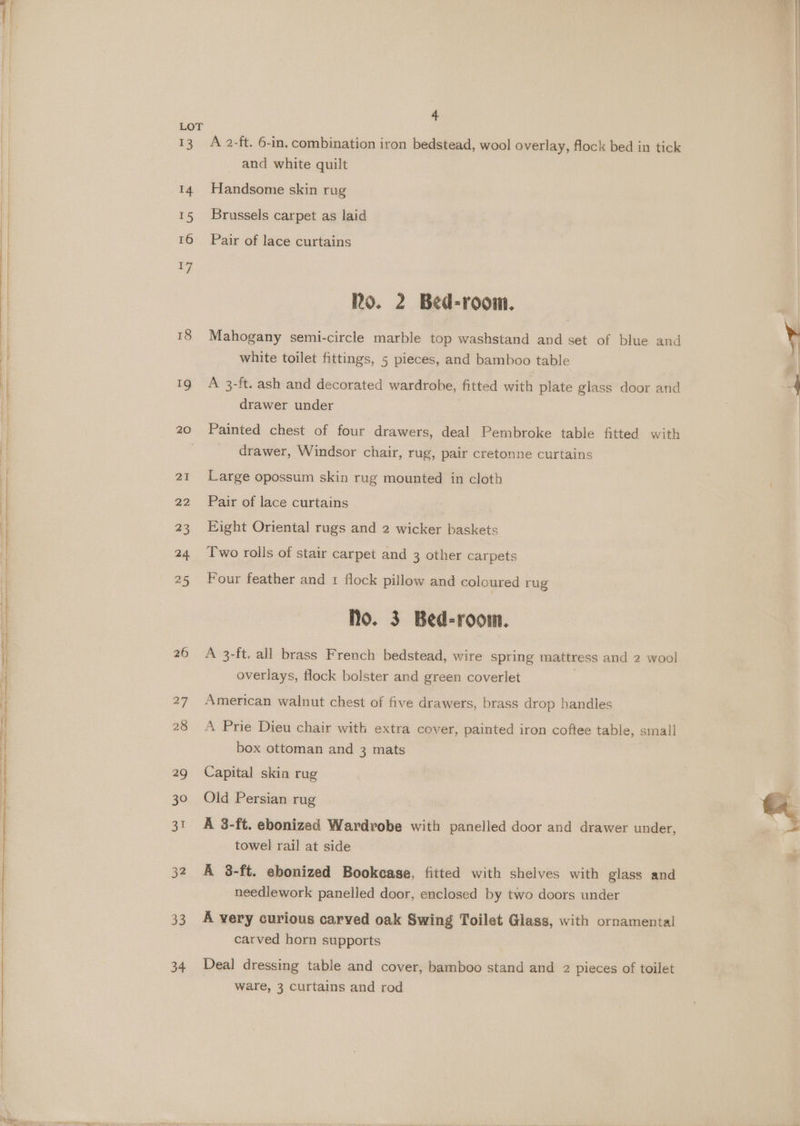 +3 14 15 16 +7 ig 20 21 22 23 24. 25 26 27 28 29 30 31 32 33 34 4 A 2-ft. 6-in, combination iron bedstead, wool overlay, flock bed in tick and white quilt Handsome skin rug Brussels carpet as laid Pair of lace curtains Ro. 2 Bed-room. Mahogany semi-circle marble top washstand and set of blue and white toilet fittings, 5 pieces, and bamboo table A 3-ft. ash and decorated wardrobe, fitted with plate glass door and drawer under Painted chest of four drawers, deal Pembroke table fitted with drawer, Windsor chair, rug, pair cretonne curtains Large opossum skin rug mounted in cloth Pair of lace curtains Eight Oriental rugs and 2 wicker baskets Two rolls of stair carpet and 3 other carpets Four feather and 1 flock pillow and coloured rug No. 3 Bed-room. A 3-ft. all brass French bedstead, wire spring mattress and 2 wool overlays, flock bolster and green coverlet . American walnut chest of five drawers, brass drop handles A Prie Dieu chair with extra cover, painted iron coftee table, small box ottoman and 3 mats Capital skin rug Old Persian rug A 3-ft. ebonized Wardrobe with panelled door and drawer under, towel rail at side A 8-ft. ebonized Bookcase, fitted with shelves with glass and needlework panelled door, enclosed by two doors under A very curious carved oak Swing Toilet Glass, with ornamental carved horn supports Deal dressing table and cover, bamboo stand and 2 pieces of toilet ware, 3 curtains and rod
