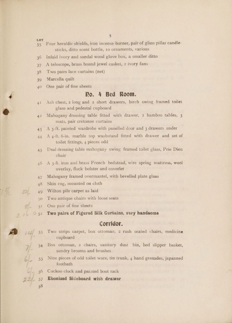 35 36 3¥ 38 a9 40 Al 42 5 Four heraldic shields, iron incense burner, pair of glass pillar candle- sticks, ditto scent bottle, ro ornaments, various Inlaid ivory and sandal wood glove box, a smaller ditto A telescope, brass bound jewel casket, 2 ivory fans Two pairs lace curtains (net) Marcella quilt One pair of fine sheets Ro. 4 Bed Room. Ash chest, 2 long and 2 short drawers, birch swing framed toilet glass and pedestal cupboard Mahogany dressing table fitted with drawer, 2 bamboo tables, 3 mats, pair cretonne curtains A 3-ft. painted wardrobe with panelled door and 3 drawers under A 4-ft. 6-in. marble top washstand fitted with drawer and set of toilet fittings, 4 pieces odd : Deal dressing table mahogany swing framed toilet glass, Prie Dieu chair A 3-ft. iron and brass French bedstead, wire spring mattress, wool overlay, flock bolster and coverlet Mahogany framed overmantel, with bevelled plate glass Skin rug, mounted on cloth Wilton pile carpet as laid Two antique chairs with loose seats One pair of fine sheets Two pairs of Figured Silk Curtains, very handsome Corridor. Two strips carpet, box ottoman, 2 rush seated chairs, medicine cupboard | Box ottoman, 2 chairs, sanitary dust bin, bed slipper basket, sundry brooms and brushes Nine pieces of odd toilet ware, tin trunk, 4 hand grenades, japanned footbath Cuckoo clock and painted boot rack Ebonized Sideboard with drawer