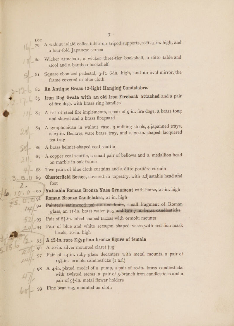 Hef. 79 Kf; 80 fF OSI a  82 oe 4 . 83 € | Lee 85 : 4 Gi-~ 88 2 ; oka a 0 BS Z.. 7 A walnut inlaid coffee table on tripod supports, 2-ft. 5-in. high, and a four-fold Japanese screen Wicker armchair, a wicker three-tier bookshelf, a ditto table and stool and a bamboo bookshelf Square ebonized pedestal, 3-ft. 6-in. high, and an oval mirror, the frame covered in blue cloth An Antique Brass 12-light Hanging Candelabra Iron Dog Grate with an old Iron Fireback attached and a pair of fire dogs with brass ring handles A set of steel fire implements, a pair of g-in. fire dogs, a brass tong and shovel and a brass fireguard A symphonican in walnut case, 3 milking stools, 4 japanned trays, a 23-in. Benares ware brass tray, and a 20-in. shaped lacquered tea tray A brass helmet-shaped coal scuttle A copper coal scuttle, a small pair of bellows and a medallion head on marble in oak frame Two pairs of blue cloth curtains and a ditto portiére curtain Chesterfield Settee, covered in tapestry, with adjustable head and foot MF — canon ig I 944 93 # 24 et iadiliaitinita » Fico 4 ee GA v3 Ae ad ! f f ' ee ¢ “3 ee wih 5. ' 5. e eo ; ty 96 fr * df 97 aul i p; | dbs i} i a s nt ws 99 Roman Bronze Candelabra, 21-in. high satinwoodpalette and~knife, sual fragment of Roman two-7-inebrass candlesticks Pair of 84-in. lobed shaped tazzas with ormolu mounts glass, an I1-in. brass water jug, Pair of blue and white sexagon shaped vases with red lion mask heads, 1o-in. high Ix 12-in. rave Egyptian bronze figure of female A to-in. silver mounted claret jug Pair of 14-in. ruby glass decanters with metal mounts, a pair of 154-in. ormolu candlesticks (1 a.f.) A 4-in. plated model of a pump, a pair of 10-in. brass candlesticks with twisted stems, a pair of 3-branch iron candlesticks anda pair of g}-in. metal flower holders Fine bear rug, mounted on cloth