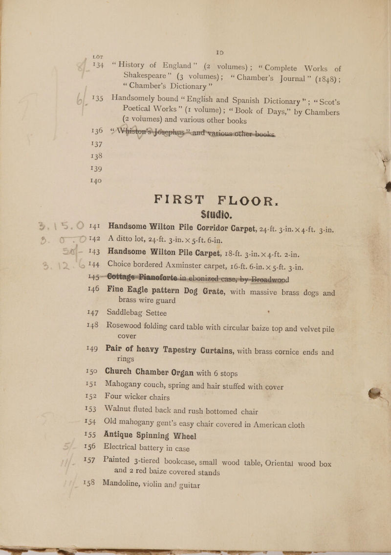 134 10 “History of England” (2 volumes) ; “Complete Works of Shakespeare” (3 volumes); “ Chamber’s Journal” (1848) ; “Chamber’s Dictionary.” Handsomely bound “ English and Spanish Dictionary” ; «Scot’s Poetical Works” (1 volume); “ Book of Days,” by Chambers (2 volumes) and various other books ““ Whiston’s\Josephus”*and-various:othersbooks, FIRST FLOOR, Studio. Handsome Wilton Pile Corridor Carpet, 24-ft. 3-in. x 4-ft. 3-in. A ditto lot, 24-ft. 3-in. x 5-ft. 6-in. Handsome Wilton Pile Carpet, 18-ft. 3-in. x 4-ft. 2-in. Choice bordered Axminster carpet, 16-ft. 6-in. x 5-ft. 3-in. Fine Eagle pattern Dog Grate, with massive brass dogs and brass wire guard Saddlebag. Settee Rosewood folding card table with circular baize top and velvet pile cover + Pair of heayy Tapestry Curtains, with brass cornice ends and rings Church Chamber Organ with 6 stops Mahogany couch, spring and hair stuffed with cover Four wicker chairs Walnut fluted back and rush bottomed chair | Old mahogany gent’s easy chair covered in American cloth Antique Spinning Wheel Electrical battery in case Painted 3-tiered bookcase, small wood table, Oriental wood box and 2 red baize covered stands