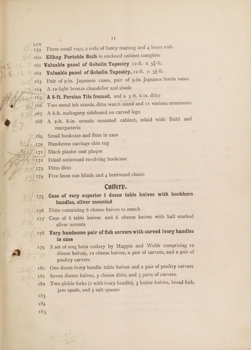 a ti 159 Three small rugs, 2 rolls of fancy matting and 4 brass rods 160 Ellkay Portable Bath in enclosed cabinet complete “al 1, 161 Valuable panel of Gobelin Tapestry 12-ft. x 53-ft. iz . 162 Valuable panel of Gobelin Tapestry, 12-ft. x 53-It. 163 Pair of g-in. Japanese vases, pair of g-in. Japanese bottle vases 164 A 12-light bronze chandelier and shade -165 4A 4-ft. Persian Tile framed, anda 3-ft. 6-in. ditto / 166 Two metal ink stands, ditto watch stand and 11 various ornaments 167 A 6-ft. mahogany sideboard on carved legs 168 A 2-ft. 8-in. ormolu mounted cabinet, inlaid with Buhl and marqueterie 169 Small bookcase and flute in case ON-7,170 Handsome carriage skin rug ‘ YF: 7 Black plaster cast plaque FW 4 ai ‘~~ 142 Inlaid satinwood revolving bookcase 1, f. Li 29 173 ~- Ditto ditto o£ 174 Five linen sun blinds and 4 bentwood chairs Cutlery. 175 Case of very superior 1 dozen table knives with buckhorn handles, silver mounted 3 176 Ditto containing 6 cheese knives to match 177 Case of 6 table knives and 6 cheese knives with hall marked silver mounts 178 Very handsome pair of fish servers with carved ivory handles in case 179 A set of stag horn cutlery by Mappin and Webb comprising 12 | mm dinner knives, 12 cheese knives, a pair of carvers, and a pair of poultry carvers 180 One dozen ivory handle table knives and a pair of poultry carvers 181 Seven dinner knives, 5 cheese ditto, and 3 pairs of carvers. 182 Two pickle forks (1 with ivory handle), 3 butter knives, bread fork, jam spade, and 5 salt spoons