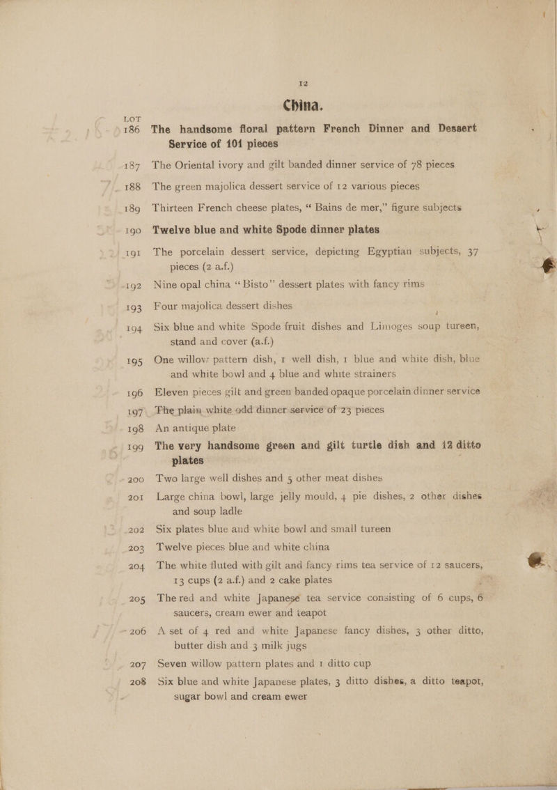 EOT 207 208 12 China. The handsome floral pattern French Dinner and Dessert Service of 101 pieces The Oriental ivory and gilt banded dinner service of 78 pieces The green majolica dessert service of 12 various pieces Thirteen French cheese plates, ‘“‘ Bains de mer,” figure subjects Twelve blue and white Spode dinner plates The porcelain dessert service, depicting Egyptian subjects, 37 pieces (2 a.f.) Nine opal china “ Bisto” dessert plates with fancy rims Four majolica dessert dishes d Six blue and white Spode fruit dishes and Limoges soup tureen, stand and cover (a.f.) One willow; pattern dish, 1 well dish, 1 blue and white dish, blue and white bowl and 4 blue and white strainers Eleven pieces gilt and green banded opaque porcelain dinner service Fhe plain white odd dinner service of 23 pieces An antique plate The very handsome green and gilt turtle dish and 12 ditto plates ; Two large well dishes and 5 other meat dishes Large china bowl, large jelly mould, 4 pie dishes, 2 other dishes and soup ladle Six plates blue and white bowl and small tureen Twelve pieces blue and white china The white fluted with gilt and fancy rims tea service of 12 saucers, 13 cups (2 a.f.) and 2 cake plates | The red and white Japanese tea service consisting of 6 cups, 6 saucers, cream ewer and teapot A set of 4 red and white Japanese fancy dishes, 3 other ditto, butter dish and 3 milk jugs Seven willow pattern plates and 1 ditto cup Six blue and white Japanese plates, 3 ditto dishes, a ditto teapot, sugar bowl and cream ewer