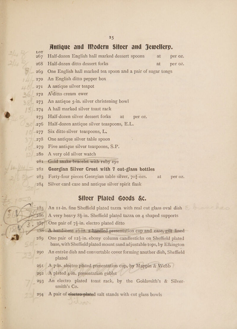 267 268 269 270 271 292 273 274 275 276 277 278 279 280 281 282 283 289 290 291 292 293 294 15 Antique and Modern Silver and Jewellery. Half-dozen English hall marked dessert spoons at per oz. -Half-dozen ditto dessert forks at per oz. One English hall marked tea spoon and a pair of sugar tongs An English ditto pepper box A antique silver teapot A‘ditto cream ewer An antique 5-in. silver christening bowl A hall marked silver toast rack Half-dozen silver dessert forks at per oz. Half-dozen antique silver teaspoons, E.L. Six ditto silver teaspoons, L. One antique silver table spoon Five antique silver teaspoons, S.P. A very old silver watch Georgian Silver Cruet with 7 cut-glass bottles Forty-four pieces Georgian table silver, 70}-ozs. at per oz. Silver card case and antique silver spirit flask Silver Plated Goods §&amp;c. An 11-in. fine Sheffield plated tazza with real cut glass oval dish One pair of 74-in. electro plated ditto handled.presentation cup and case,eilt lined One pair of 124-in. ebony column candlesticks on Sheffield plated base, with Sheffield plated mount sand adjustable tops, by Elkington An entrée dish and convertable cover forming another dish, Sheffield plated A 7-in. electro plated presentation cup, by Mappin &amp; Webb A plated 4-in. presentation goblet An electro plated toast rack, by the Goldsmith’s &amp; Silver- smith’s Co. A pair of eleetroxplated salt stands with cut glass bowls