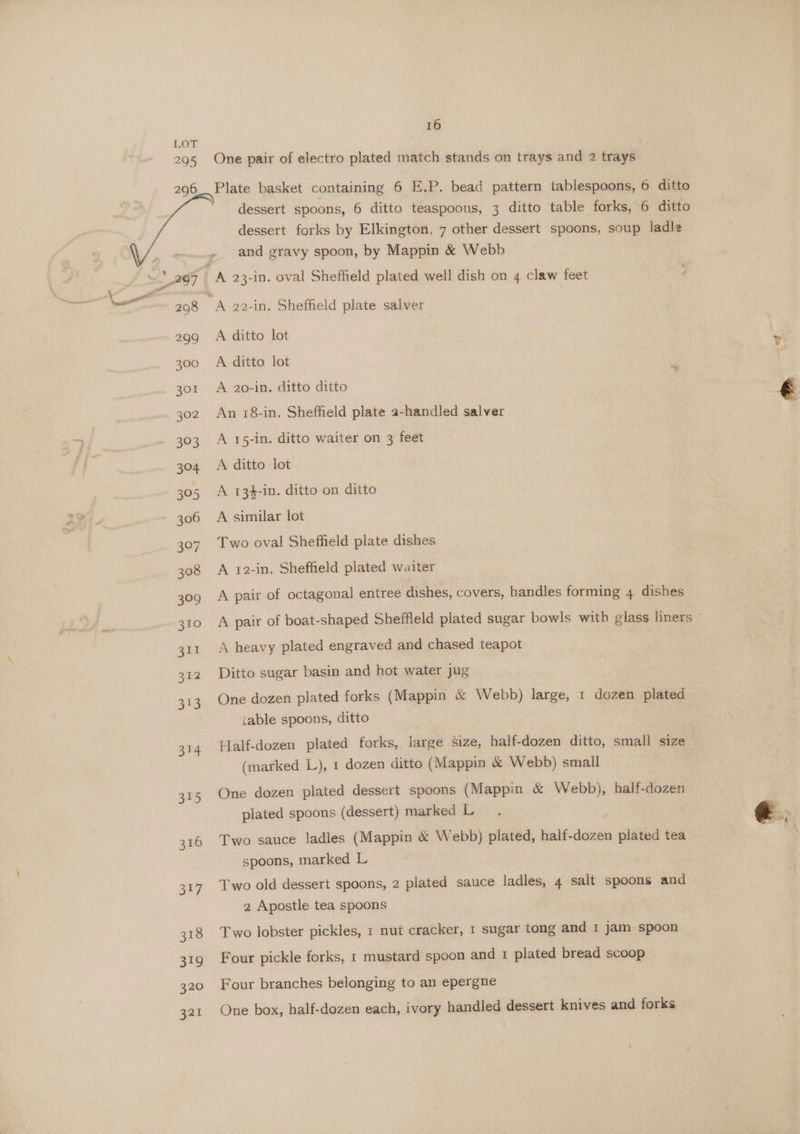 16 One pair of electro plated match stands on trays and 2 trays Plate basket containing 6 E.P. bead pattern tablespoons, 6 ditto dessert spoons, 6 ditto teaspoons, 3 ditto table forks, 6 ditto dessert forks by Elkington, 7 other dessert spoons, soup ladle and gravy spoon, by Mappin &amp; Webb A ditto lot A ditto lot A 20-in. ditto ditto An 18-in. Sheffield plate a-handled salver A 15-in. ditto waiter on 3 feet A ditto lot A 134-in. ditto on ditto A similar lot Two oval Sheffield plate dishes A 12-in. Sheffield plated waiter A pair of octagonal entree dishes, covers, handles forming 4 dishes A heavy plated engraved and chased teapot Ditto sugar basin and hot water jug One dozen plated forks (Mappin &amp; Webb) large, 1 dozen plated table spoons, ditto Half-dozen plated forks, alee size, balk. dozen ditto, small size (marked L), 1 dozen ditto (Mappin &amp; Webb) small One dozen plated dessert spoons (Mappin &amp; Webb), half-dozen plated spoons (dessert) marked L Two sauce ladles (Mappin &amp; Webb) plated, half-dozen = ae tea spoons, marked L Two old dessert spoons, 2 plated sauce ladles, 4 salt spoons and 2 Apostle tea spoons Two lobster pickles, 1 nut cracker, 1 sugar tong and 1 jam spoon Four pickle forks, 1 mustard spoon and 1 plated bread scoop Four branches belonging to an epergne | One box, half-dozen each, ivory handled dessert knives and forks