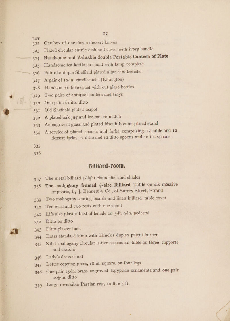 399 323 324 325 ~ 326 327 328 329 33° 33! 332 333 334 335 336 337 338 339 340 341 342 343 344 345 346 347 348 349 17 One box of one dozen dessert knives Plated circular entrée dish and cover with ivory handle Handsome and Valuable double Portable Canteen of Plate Handsome tea kettle on stand with lamp complete Pair of antique Sheffield plated altar candlesticks A pair of 10-in. candlesticks (Elkington) Handsome 6-hole cruet with cut glass bottles Two pairs of antique snuffers and trays One pair of ditto ditto Old Sheffield plated teapot A plated oak jug and ice pail to match An engraved glass and plated biscuit box on plated stand A service of plated spoons and forks, comprising 12 table and 12 dessert forks, 12 ditto and 12 ditto spoons and 10 tea spoons Billiard-room. The metal billiard 4-light chandelier and shades The mahogany framed 3-size Billiard Table on six massive supports, by J. Bennett &amp; Co., of Surrey Street, Strand Two mahogany scoring boards and linen billiard table cover Ten cues and two rests with cue stand Life size plaster bust of female on 3-ft. g-in. pedestal Ditto on ditto Ditto plaster bust Brass standard lamp with Hinck’s duplex patent burner Solid mahogany circular 2-tier occasional table on three supports and castors Lady’s dress stand Letter copying press, 18-in. square, on four legs One pair 15-in. brass engraved Egyptian ornaments and one pair to4-in. ditto Large reversible Persian rug, 1o-ft. x 5-ft.