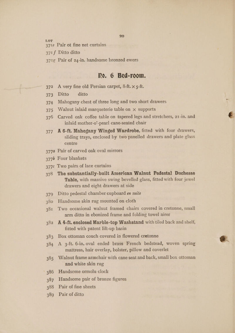371e 20 Pair ot fine net curtains 372 373 374 375 376 bei g 377% A very fine old Persian carpet, 8-ft. x 5-ft. Ditto ditto Mahogany chest of three long and two short drawers Walnut inlaid marqueterie table on x supports Carved oak coffee table on tapered legs and stretchers, 21-in. and inlaid mother-o’-pearl cane-seated chair A 6-ft. Mahogany Winged Wardrobe, fitted with four drawers, sliding trays, enclosed by two panelled drawers and plate glass centre Pair of carved oak oval mirrors 378 The substantially-built American Walnut Pedestal Duchesse Table, with massive swing bevelled glass, fitted with four jewel drawers and eight drawers at side Ditto pedestal chamber cupboard en suite Handsome skin rug mounted on cloth Two occasional walnut framed chairs covered in cretonne, small arm ditto in ebonized frame and folding towel airer A 4-ft. enclosed Marble-top Washstand with tiled back and shelf, fitted with patent lift-up basin Box ottoman couch covered in flowered cretonne A 3-ft. 6-in, oval ended brass French bedstead, woven spring mattress, hair overlay, bolster, pillow and coverlet Walnut frame armchair with cane seat and back, small box ottoman and white skin rug Handsome ormolu clock Handsome pair of bronze figures Pair of fine sheets Pair of ditto