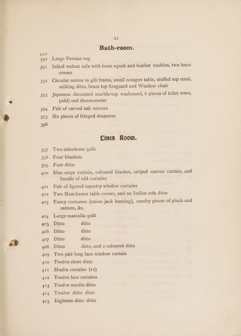 399 ao 392 Be 394 395 396 397 pa Bath-room. Large Persian rug Inlaid walnut sofa with loose squab and feather cushion, two loose covers Circular mirror in gilt frame, small octagon table, stuffed top stool, milking ditto, brass top fireguard and Windsor chair Japanese decorated marble-top washstand, 6 pieces of toilet ware, (odd) and thermometer Pair of carved oak mirrors Six pieces of fringed draperies Linen Room. Two eiderdown quilt Four blankets Four ditto Blue serge curtain, coloured blanket, striped canvas curtain, and bundle of odd curtains Pair of figured tapestry window curtains Two Manchester table covers, and an Indian sofa ditto Fancy costumes (union jack bunting), sundry pieces of plush and satteen, &amp;c. Large marcella quilt Ditto ditto Ditto ditto Ditto ditto Ditto ditto, and 2 coloured ditto Two pair long lace window curtain Twelve short ditto Muslin curtains (12) Twelve lace curtains Twelve muslin ditto Twelve ditto ditto Eighteen ditto ditto