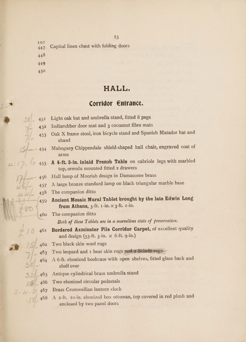447 448 449 450 468 23 Capital linen chest with folding doors HALL: Corridor €ntrance. Light oak hat and umbrella stand, fitted 8 pegs Indiarubber door mat and 3 cocoanut fibre mats Oak X frame stool, iron bicycle stand and Spanish Matador hat and shawl Mahogany Chippendale shield-shaped hall chair, engraved coat of arms A 4-ft. 3-in. inlaid Frenoh Table on cabriole legs with marbled top, ormulu mounted fitted 2 drawers Hall lamp of Moorish design in Damascene brass A large bronze standard lamp on black triangular marble base The companion ditto Ancient Mosaic Mural Tablet brought by the late Edwin Long from Athens, 3-ft. 1-in. x 3-ft. 1-in. The companion ditto Both of these Tablets ave in a marvellous state of presevvation. Bordered Axminster Pile Corridor Carpet, of excellent quality and design (53-ft. 3-in. x 6-ft. 9-in.) Two black skin wool rugs S rugs: A 6-ft. ebonized bookcase with open shelves, fitted glass back and shelf over = Two leopard and 1 bear skin rugs andeaSeind Antique cylindrical brass umbrella stand Two ebonized circular pedestals Brass Cromwellian lantern clock A 2-ft. to-in. ebonized box ottoman, top covered in red plush and enclosed by two panel doors