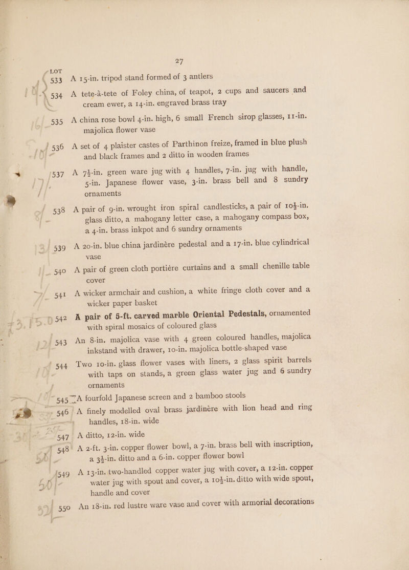 LOT »\ 533 A 15-in. tripod stand formed of 3 antlers 4 534 A tete-d-tete of Foley china, of teapot, 2 cups and saucers and \\ cream ewer, a 14-in. engraved brass tray 535 A china rose bowl 4-1n. high, 6 small French sirop glasses, II-in. majolica flower vase ag 530 A set of 4 plaister castes of Parthinon freize, framed in blue plush 3 and black frames and 2 ditto in wooden frames } 537 A 74-in. green ware jug with 4 handles, 7-in. jug with handle, Pdy. 5-in. Japanese flower vase, 3-in. brass bell and 8 sundry ; a / ornaments 538 A pair of g-in. wrought iron spiral candlesticks, a pair of 10}-in. glass ditto, a mahogany letter case, a mahogany compass box, a 4-in. brass inkpot and 6 sundry ornaments 539 A 2o0-in. blue china jardinére pedestal and a 17-in. blue cylindrical vase 540 A pair of green cloth porticere curtains and a small chenille table cover s4r A wicker armchair and cushion, a white fringe cloth cover and a wicker paper basket » 542 A pair of 5-ft. carved marble Oriental Pedestals, ornamented ‘ with spiral mosaics of coloured glass 543 An 8-in. majolica vase with 4 green coloured handles, majolica inkstand with drawer, 10-in. majolica bottle-shaped vase _' 544 Two to-in. glass flower vases with liners, 2 glass spirit barrels with taps on stands,a green glass water jug and 6 sundry ornaments 545 A fourfold Japanese screen and 2 bamboo stools rs 9 546 A finely modelled oval brass jardinére with lion head and ring i oe handles, 18-in. wide 547 A ditto, 12-in. wide ‘ ( 548 A 2-ft. 3-in. copper flower bowl, a 7-in. brass bell with inscription, wt YN a 34-in. ditto and a 6-in. copper flower bowl | | {54g A 13-in. two-handled copper water jug with cover, a 12-in. copper fo water jug with spout and cover, a 1o}-in. ditto with wide spout, ae - | handle and cover ,of 550 An 18-10. red lustre ware vase and cover with armorial decorations