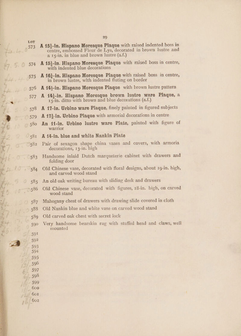 A 151-in. Hispano Moresque Plaque with raised indented boss in centre, embossed Fleur de Lys, decorated in brown lustre and a 15-in. in blue and brown lustre (a.f.) A 152-in. Hispano Moresque Plaque with raised boss in centre, with indented blue decorations A 163-in. Hispano Moresque Plaque with raised boss in centre, in brown lustre, wlth indented fluting on border A 144-in. Hispano Moresque Plaque with brown lustre pattern A 142-in. Hispano Moresque brown lustre ware Plaque, a 15-in. ditto with brown and blue decorations (a.f.) A 17-in. Urbino ware Plaque, finely painted in figured subjects A 173-in. Urbino Plaque with armorial decorations in centre An 141-in. Urbino lustre ware Plate, painted with figure of warrior A 14-in. blue and white Nankin Plate Pair of sexagon shape china vases and covers, with armoria decorations, 13-in. high Handsome inlaid Dutch marqueterie cabinet with drawers and folding door Old Chinese vase, decorated with floral designs, about 19-in. high, and carved wood stand An old oak writing bureau with sliding desk and drawers Old Chinese vase, decorated with figures, 18-in. high, on carved wood stand Mahogany chest of drawers with drawing slide covered in cloth Old Nankin blue and white vase on carved wood stand Old carved oak chest with secret lock Very handsome bearskin rug with stuffed head and claws, well mounted