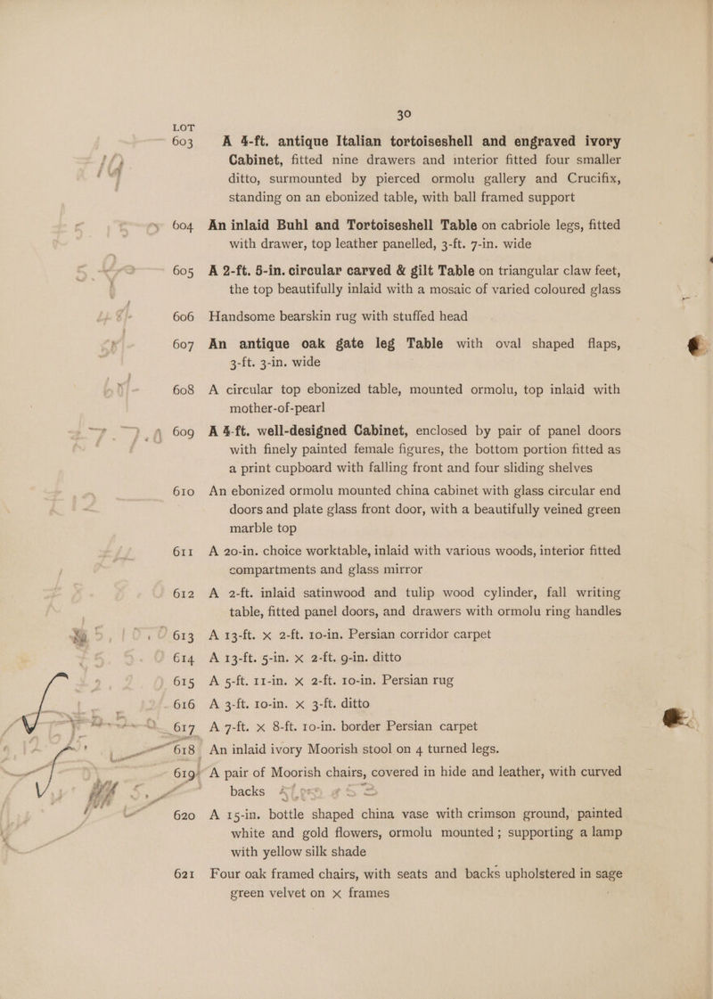 603 604. 605 606 607 608 609 610 611 621 30 A 4-ft. antique Italian tortoiseshell and engraved ivory Cabinet, fitted nine drawers and interior fitted four smaller ditto, surmounted by pierced ormolu gallery and Crucifix, standing on an ebonized table, with ball framed support An inlaid Buhl and Tortoiseshell Table on cabriole legs, fitted with drawer, top leather panelled, 3-ft. 7-in. wide A 2-ft. 5-in. circular carved &amp; gilt Table on triangular claw feet, the top beautifully inlaid with a mosaic of varied coloured glass Handsome bearskin rug with stuffed head An antique oak gate leg Table with oval shaped flaps, 3-ft. 3-in. wide A circular top ebonized table, mounted ormolu, top inlaid with mother-of-pearl A 4-ft. well-designed Cabinet, enclosed by pair of panel doors with finely painted female figures, the bottom portion fitted as a print cupboard with falling front and four sliding shelves An ebonized ormolu mounted china cabinet with glass circular end doors and plate glass front door, with a beautifully veined green marble top A 20-in. choice worktable, inlaid with various woods, interior fitted compartments and glass mirror A 2-ft. inlaid satinwood and tulip wood cylinder, fall writing table, fitted panel doors, and drawers with ormolu ring handles A 13-ft. x 2-ft. 10-in. Persian corridor carpet A 13-ft. 5-in. x 2-ft. g-in. ditto A 5-ft. 11-in. x 2-ft. 10-in. Persian rug A 3-ft. 10-in. x 3-ft. ditto A 7-ft. x 8-ft. ro-in. border Persian carpet backs A 15-in. bottle shaped china vase with crimson ground,’ painted white and gold flowers, ormolu mounted; supporting a lamp with yellow silk shade Four oak framed chairs, with seats and backs upholstered in sage green velvet on x frames