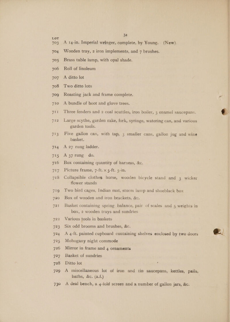 A 14-in. Imperial wringer, complete, by Young. (New). Wooden tray, 2 iron implements, and 7 brushes. Brass table lamp, with opal shade. Roll of linoleum A ditto lot Two ditto lots Roasting jack and frame complete. A bundle of boot and glove trees. Three fenders and 2 coal scuttles, iron boiler, 3 enamel saucepans. Large scythe, garden rake, fork, syringe, watering can, and various garden tools. Five gallon can, with tap, 3 smaller cans, gallon jug and wine basket. A 27 rung ladder. A 37 rung do. Box containing quantity of harness, &amp;c. Picture frame, 7-ft. x 5-ft. 5-in. Collapsible clothes horse, wooden bicycle stand and 3 wicker flower stands Two bird cages, Indian mat, storm lamp and shoeblack box Box of wooden and iron brackets, &amp;c. Basket containing spring balance, pair of scales and 5 weights in box, 2 wooden trays and sundries Various tools in baskets Six odd brooms and brushes, &amp;c. A 4-ft. painted cupboard containing shelves enclosed by two doors Mohogany night commode Mirror in frame and 4 ornaments Basket of sundries Ditto lot : baths, &amp;c. (a.f.) A deal bench, a 4-fold screen and a number of gallon jars, &amp;c.