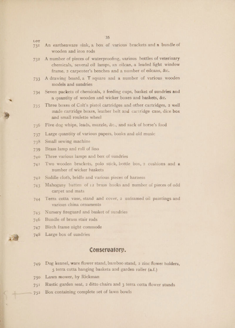 Wey te . OS rs LOT 731 732 733 734 749 75° yee 35 An earthenware sink, a box of various brackets and a bundle of wooden and iron rods A number of pieces of waterproofing, various bottles of veterinary chemicals, several oil lamps, an oilcan, a leaded light window frame, 2 carpenter’s benches and a number of oilcans, &amp;c. A drawing board,a T square and a number of various wooden models and sundries Seven packets of chemicals, 2 feeding cups, basket of sundries and a quantity of wooden and wicker boxes and baskets, &amp;c. Three boxes of Colt’s pistol cartridges and other cartridges, 2 well made cartridge boxes, leather belt and cartridge case, dice box and small roulette wheel Five dog whips, leads, muzzle, &amp;c., and sack of horse’s food Large quantity of various papers, books and old music Small sewing machine Brass lamp and roll of lino Three various lamps and box of sundries Two wooden brackets, polo stick, bottle box, 2 cushions and a number of wicker baskets Saddle cloth, bridle and various pieces of harness Mahogany batten of 12 brass hooks and number of pieces of odd carpet and mats Terra cotta vase, stand and cover, 2 untramed oil paintings and various china ornaments Nursery fireguard and basket of sundries Bundle of brass stair rods Birch frame night commode Large box of sundries Conservatory. Dog kennel, ware flower stand, bamboo stand, 2 zinc flower holders, 5 terra cotta hanging baskets and garden roller (a.f.) Lawn mower, by Rickman Rustic garden seat, 2 ditto chairs and 3 terra cotta flower stands Box containing complete set of lawn bowls