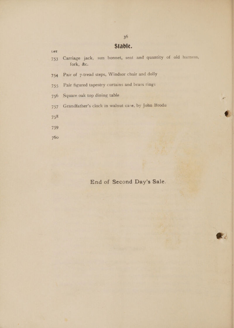 Stable. Carriage jack, sun bonnet, seat and quantity of old harness, fork, &amp;c. Pair of 7-tread steps, Windsor chair and dolly Pair figured tapestry curtains and brass rings Square oak top dining table Grandfather’s clock in walnut case, by John Brodu End of Second Day’s Sale. @.