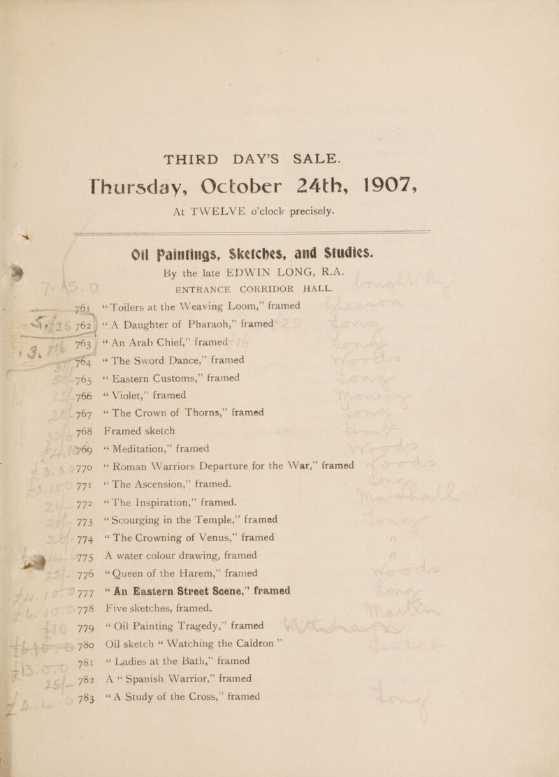 THIRD DAY’S SALE. Thursday, October 24th, 1907, At TWELVE o'clock precisely. | | Oil Paintings, Sketches, and Studies. Z) | By the late EDWIN LONG, R.A. . ENTRANCE CORRIDOR HALL. ewe zo; “ loilers at the Weaving Loom,” framed Sy: 95 762) «A Daughter of Pharaoh,” framed | _ “An Arab Chief,” framed . a et FO4 ‘The Sword Dance,” framed os en 765 ‘ Eastern Customs,” framed 766 “Violet,” framed 767 “The Crown of Thorns,” framed 768 Framed sketch 769 ~©‘* Meditation,” framed 770 ‘ Roman Warriors Departure for the War,” framed 771 ‘The Ascension,” framed. 772 ‘The Inspiration,” framed. 773 “Scourging in the Temple,” framed 774 ‘The Crowning of Venus,” framed 775 A water colour drawing, framed 776 ‘Queen of the Harem,” framed ‘777 “ An Eastern Street Scene,” framed 778 Five sketches, framed. ( 77g ‘Oil Painting Tragedy,” framed 1) 4 780 Oil sketch “ Watching the Caldron ” fe es 781 ‘ Ladies at the Bath,” framed aia 782 A “Spanish Warrior,” framed 783 ‘A Study of the Cross,” framed