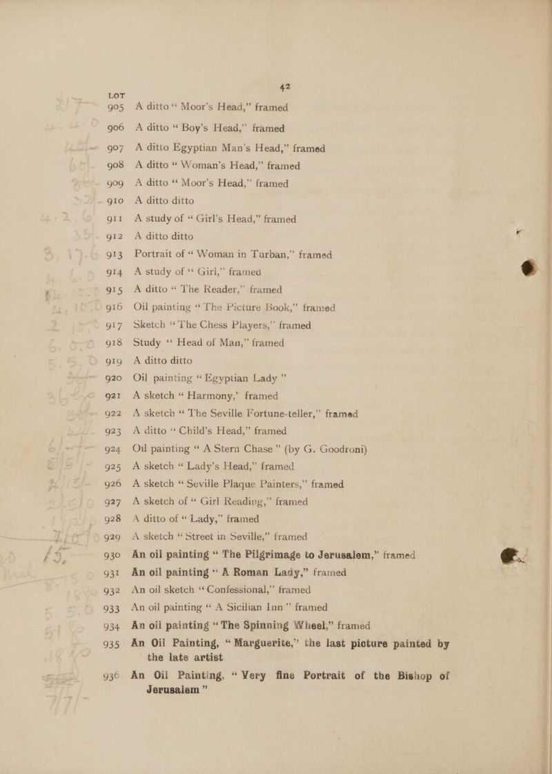 995 906 997 go3s 900 gio gil gl2 913 914 915 g16 O17 g18 919 g20 g21 g22 923 924 925 g26 oR7 928 929 930 931 932 933 934 935 936 42 A ditto ‘‘ Moor’s Head,” framed A ditto “ Boy’s Head,” framed A ditto Egyptian Man’s Head,” framed A ditto “ Woman’s Head,” framed A ditto ‘‘ Moor’s Head,”’ framed A ditto ditto A study of “ Girl’s Head,” framed A ditto ditto Portrait of “ Woman in Turban,” framed A study of ‘“ Girl,” framed A ditto “ The Reader,” framed Oil painting ‘‘ The Picture Book,” framed Sketch ‘The Chess Players,” framed Study ‘‘ Head of Man,” framed A ditto ditto Oil painting “ Egyptian Lady ” A sketch “ Harmony,’ framed A sketch “ The Seville Fortune-teller,” framed A ditto “ Child’s Head,” framed Oil painting “ A Stern Chase” (by G. Goodroni) A sketch “ Lady’s Head,” framed A sketch “ Seville Plaque Painters,” framed A sketch of “ Girl Reading,” framed A ditto of “ Lady,” framed A sketch “ Street in Seville,” framed An oil painting “* A Roman Lady,” framed An oil sketch ‘‘ Confessional,” framed An oil painting “ A Sicilian Inn” framed the late artist An Oil Painting, “ Very fine Portrait of Jerusalem ” the Bishop of 