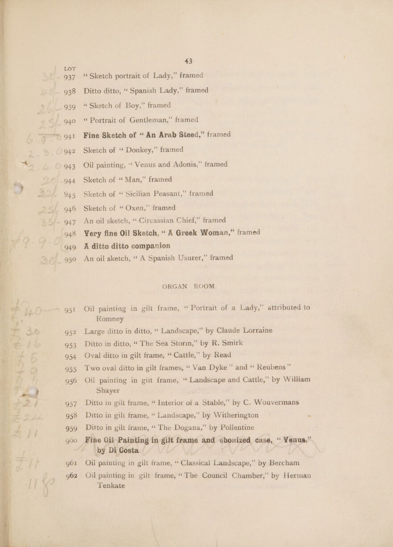 ‘aa O51 952 953 954 955 956 957 958 959 goo gol g62 43 ‘¢ Sketch portrait of Lady,” framed Ditto ditto, “‘ Spanish Lady,” framed “ Sketch of Boy,” framed “ Portrait of Gentleman,” framed Fine Sketch of “ An Arab Steed,” framed Sketch of ‘* Donkey,” framed Oil painting, ‘‘ Venus and Adonis,” framed Sketch of “ Man,” framed Sketch of ‘“ Sicilian Peasant,’ framed Sketch of “ Oxen,”’ framed An oil sketch, “‘ Circassian Chief,” framed Very fine Oil Sketch, “ A Greek Woman,” framed A ditto ditto companion An oil sketch, ‘“‘ A Spanish Usurer,” framed ORGAN ROOM. Oil painting in gilt frame, ‘“ Portrait of a Lady,” attributed to Romney Large ditto in ditto, ‘“‘ Landscape,” by Claude Lorraine Ditto in ditto, “ The Sea Storm,” by R. Smirk Oval ditto in gilt frame, “* Cattle,” by Read Two oval ditto in gilt frames, ‘“‘ Van Dyke” and “ Reubens” Oil painting in gilt frame, ‘“ Landscape and Cattle,’ by William Shayer Ditto in gilt frame, “ Interior of a Stable,” by C. Wouvermans Ditto in gilt frame, “ Landscape,” by Witherington * Ditto in gilt frame, “‘ The Dogana,” by Pollentine Fine Oil Painting in gilt frame and sbonized case, : Yenus,” by Di Costa Oil painting in gilt frame, “The Council Chamber,” by Herman Tenkate