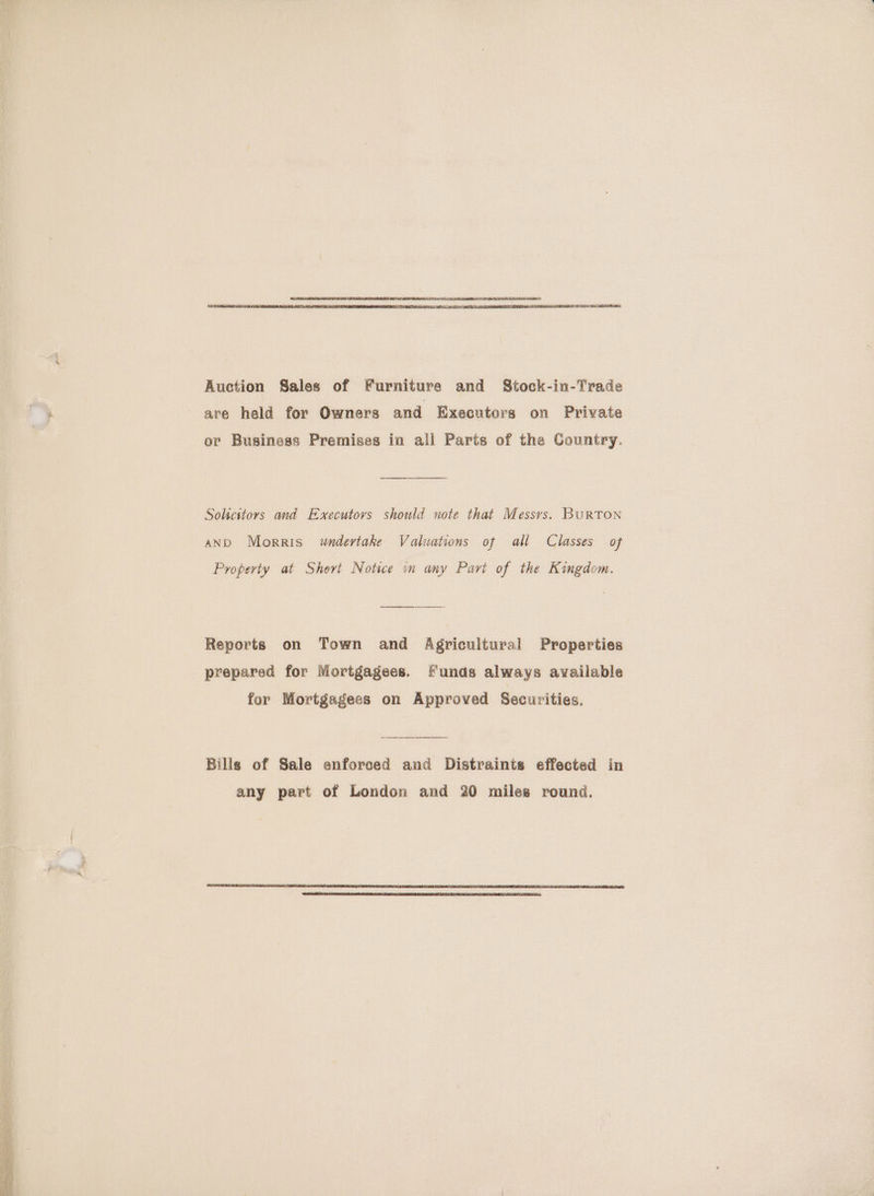 Auction Sales of Furniture and Stock-in-Trade are held for Owners and Executors on Private or Business Premises in all Parts of the Country. Solicitors and E-xecutovs should note that Messys. BuRTON AND Morris wndertake Valuations of all Classes of Property at Short Notice in any Part of the Kingdom. Reports on Town and Agricultural Properties prepared for Mortgagees. Funds always available for Mortgagees on Approved Securities. Bills of Sale enforced and Distraints effected in any part of London and 20 miles round.