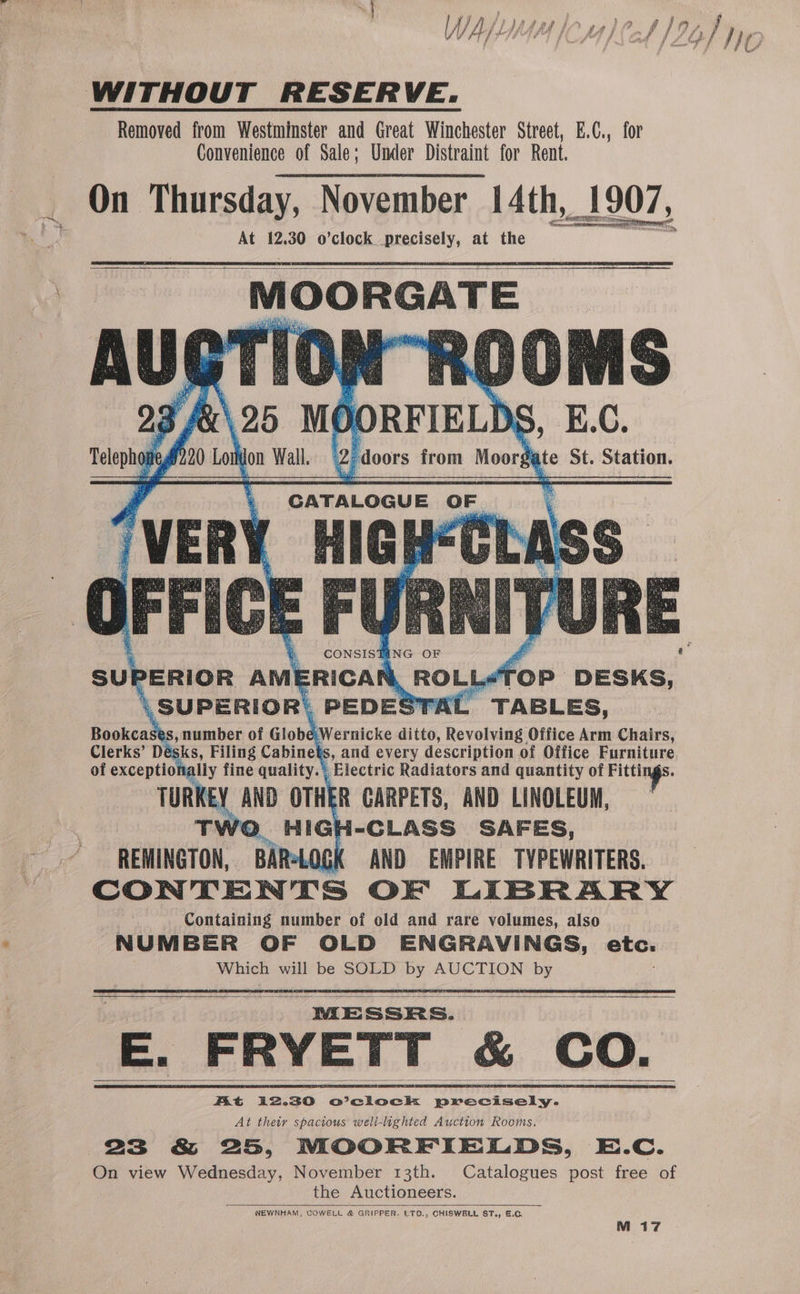 WITHOUT RESERVE. Removed from Westminster and Great Winchester Street, E.C., for Convenience of Sale; Under Distraint for Rent. On Thursday, November 14th, _1907, Crommeront At 12.30 o’clock precisely, at the } Syte St. Station, eigoes NG OF £ SUP 2-ERIOR AMERICAR data TOP DESKS, SU PERIOR. PEDESTAL TABLES, Bookcasé ,humber of Globe i Wernicke ditto, Revolving Office Arm Chairs, Clerks’ Dés sks, Filing Cabinet S, and every description of Office Furniture of exceptiona glly fine quality. Electric Radiators and quantity of ae ag TURKE Y AND OTHER CARPETS, AND LINOLEUM, TV Wo. HIG{ I-CLASS SAFES, REMINGTON, BAR*LOGK AND EMPIRE TYPEWRITERS. CONTENTS OF LIBRARY Containing number of old and rare volumes, also NUMBER OF OLD ENGRAVINGS, etc. Which will be SOLD by AUCTION by : ME SSRS. E. FRYETT &amp; CO. Kt i2.30 O’clock precisely. At thew spacious well-lighted Auction Rooms. 23 &amp; 25, MOORFIELDS, E.C. On view Wednesday, November 13th. Catalogues post free of the Auctioneers. . NEWNHAM, COWELL &amp; GRIPPER. LTD., CHISWBLL ST., &amp;.C, M 17