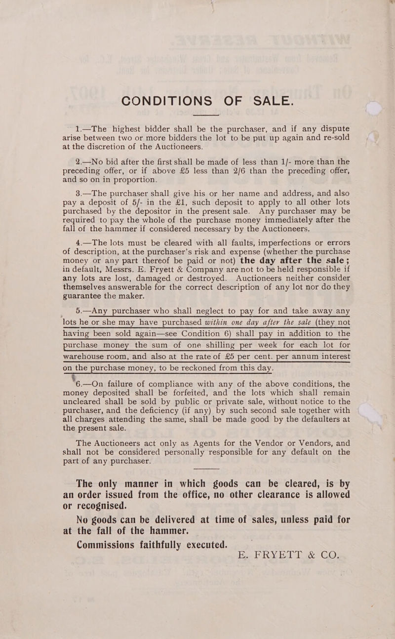 CONDITIONS OF SALE. ~1.—The highest bidder shall be the purchaser, and if any dispute arise between two or more bidders the lot to be put up again and re-sold at the discretion of the Auctioneers. 2.—No bid after the first shall be made of less than 1/- more than the preceding offer, or if above £5 less than 2/6 than the preceding offer, and so on in proportion. 3.—The purchaser shall give his or her name and address, and also pay a deposit of 5/- in the £1, such deposit to apply to all other lots purchased by the depositor in the present sale. Any purchaser may be required to pay the whole of the purchase money immediately after the fall of the hammer if considered necessary by the Auctioneers. 4.—The lots must be cleared with all faults, imperfections or errors of description, at the purchaser’s risk and expense (whether the purchase money or any part thereof be paid or not) the day after the sale; in default, Messrs. E. Fryett &amp; Company are not to be held responsible if any lots are lost, damaged or destroyed. Auctioneers neither consider themselves answerable for the correct description of any lot nor do they guarantee the maker. _ 5.—Any purchaser who shall neglect to pay for and take away any lots he or she may have purchased within one day after the sale (they not having been sold again—see Condition 6) shall pay in addition to the purchase money the sum_of one shilling per week for each lot for warehouse room, and also at the rate of £5 per cent. per annum interest on the purchase money, to be reckoned from this day. %5—on failure of compliance with any of the above conditions, the money deposited shall be forfeited, and the lots which shall remain uncleared shall be sold by public or private sale, without notice to the purchaser, and the deficiency (if any) by such second sale together with all charges attending the same, shall be made good by the defaulters at the present sale. The Auctioneers act only as Agents for the Vendor or Vendors, and shall not be considered personally responsible for any default on the part of any purchaser. The only manner in which goods can be cleared, is by an order issued from the office, no other clearance is allowed or recognised. | No goods can be delivered at time of sales, unless paid for at the fall of the hammer. Commissions faithfully executed. Hoel RY Bal ae GQ)
