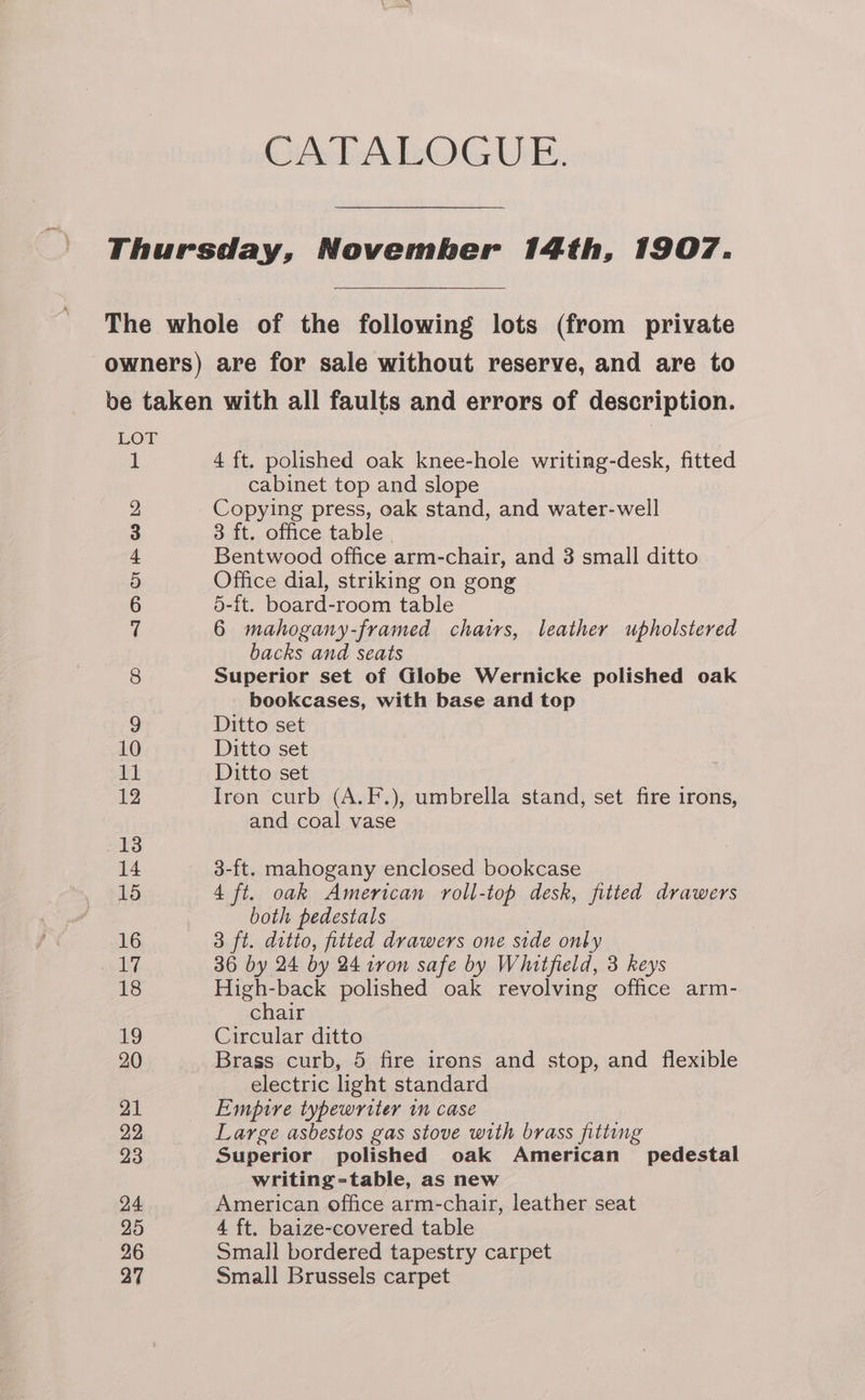 GAbAWOG UE. Thursday, November 14th, 1907. The whole of the following lots (from private owners) are for sale without reserve, and are to be taken with all faults and errors of description. LOT 1 4 ft. polished oak knee-hole writing-desk, fitted cabinet top and slope 2 Copying press, oak stand, and water-well 3 3 ft. office table | 4 Bentwood office arm-chair, and 3 small ditto 5 Office dial, striking on gong 6 5-ft. board-room table 7 6 mahogany-framed chairs, leather upholstered backs and seats 8 Superior set of Globe Wernicke polished oak bookcases, with base and top 9 Ditto set 10 Ditto set 11 Ditto set 12 Iron curb (A.F.), umbrella stand, set fire irons, and coal vase 13 14 3-ft. mahogany enclosed bookcase 15 4 ft. oak American roll-top desk, fitted drawers both pedestals 16 3 ft. ditto, fitted drawers one side only ii, 36 by 24 by 24 iron safe by Whitfield, 3 keys 18 High-back polished oak revolving office arm- chair 19 Circular ditto 20 Brass curb, 5 fire irons and stop, and flexible electric light standard 21 Empire typewriter in case 22 Large asbestos gas stove with brass fitting 23 Superior polished oak American pedestal writing =table, as new 24 American office arm-chair, leather seat Q6 4 ft. baize-covered table 26 Small bordered tapestry carpet