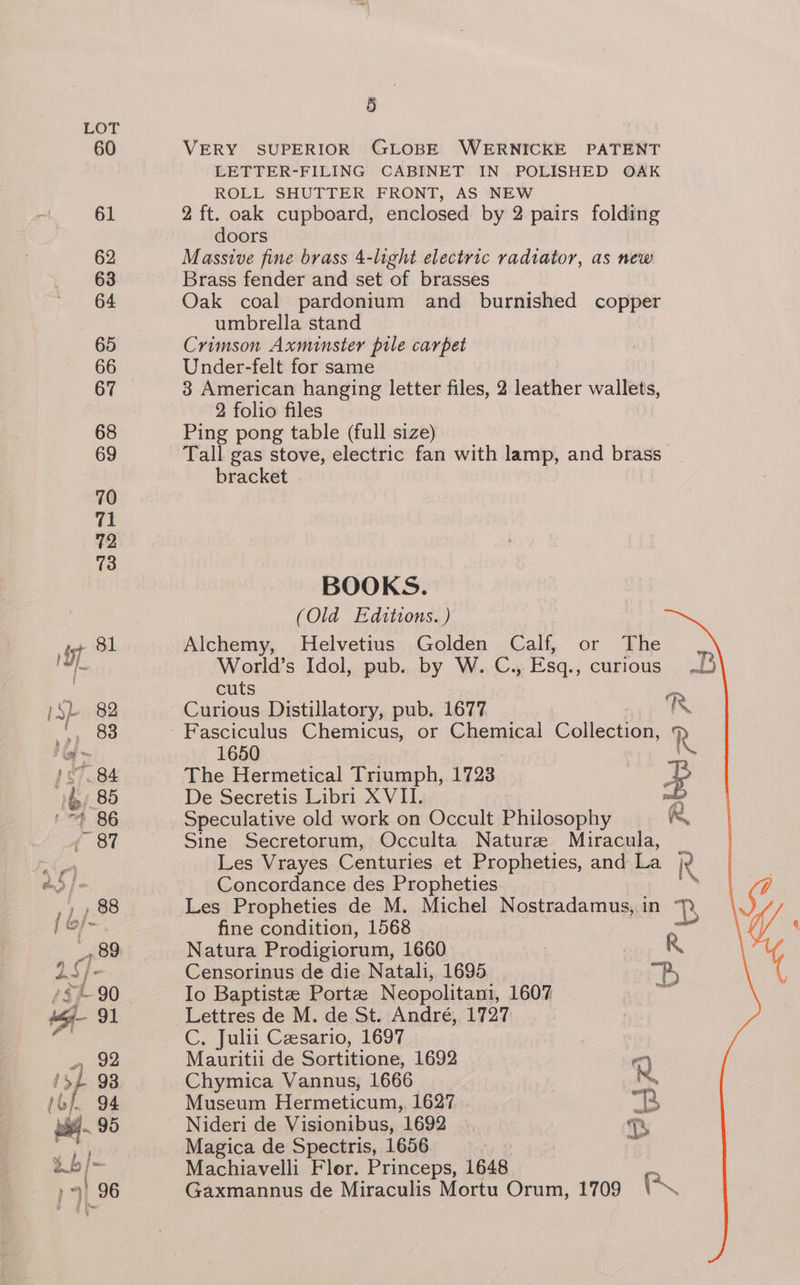 VERY SUPERIOR GLOBE WERNICKE PATENT LETTER-FILING CABINET IN POLISHED OAK ROLL SHUTTER FRONT, AS NEW 2 ft. oak cupboard, enclosed by 2 pairs folding doors Massive fine brass 4-light electric radiator, as new Brass fender and set of brasses Oak coal pardonium and burnished copper umbrella stand Crimson Axminster pile carpet Under-felt for same 3 American hanging letter files, 2 leather wallets, 2 folio files Ping pong table (full size) Tall gas stove, electric fan with lamp, and brass bracket BOOKS. (Old Edttions. ) Alchemy, Helvetius Golden Calf, or The World’s Idol, pub. by W. C., Esq., curious cuts Curious Distillatory, pub. 1677 RK Fasciculus Chemicus, or Chemical Collection, R 1650 \ The Hermetical Triumph, 1723 ee De Secretis Libri XVII. ri Speculative old work on Occult Philosophy R Sine Secretorum, Occulta Naturz Miracula, _ Les Vrayes Centuries et Propheties, and La ie Concordance des Propheties ‘ Les Propheties de M. Michel Nostradamus, in 7) fine condition, 1568 acel Natura Prodigiorum, 1660 R Censorinus de die Natali, 1695 . Bs Io Baptistze Porte Neopolitani, 1607 zh C, Julit Czsario, 1697 Mauritii de Sortitione, 1692 Q Chymica Vannus, 1666 Mey Museum Hermeticum, 1627. “23 Nideri de Visionibus, 1692 ah Magica de Spectris, 1656 | Machiavelli Flor. Princeps, 1648