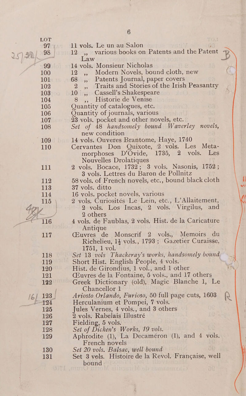 11 vols. Le un au Salon : 12 ,, various books on Patents and the Patent -p Law a 14 vols. Monsieur Nicholas 12 ,, Modern Novels, bound cloth, new 68 ,, Patents Journal, paper covers 2 ,, Traits and Stories of the Irish Peasantry 10° ,, Cassell’s Shakespeare 8 ,, Historie de Venise Quantity of catalogues, etc. Quantity of journals, various 23 vols. pocket and other novels, etc. Set of 48 handsomely bound Waverley novels, new condition 14 vols. Ouveres Brantome, Haye, 1740 Cervantes Don Quixote, 2 vols. Les Meta- morphoses D’Ovide, 1735, 2 vols. Les Nouvelles Drolatiques 2 vols. Bocace, 1732; 38 vols. Nasonis, 1752; 3 vols. Lettres du Baron de Pollnitz \ 58 vols. of French novels, etc., bound black cloth | 37 vols. ditto wi 16 vols. pocket novels, various 2 vols. Curiosités Le Lein, etc., L’Allaitement, 2 vols. Los Incas, 2 vols. Virgilus, and 2, others 4 vols. de Faublas, 2 vols. Hist. de la Caricature Antique CEuvres de Monscrif 2 vols., Memoirs du Richelieu, 14 vols., 1798 ; Gazetier Curaisse, 175151 ivol: ! Set 18 vols Thackeray’s works, handsomely bound Short Hist. English People, 4 vols. 7 Hist. de Girondius, 1 vol., and 1 other ya (Euvres de la Fontaine, 5 vols., and 17 others Greek Dictionary (old), Magic Blanche 1, Le Chancellor 1 Ariosto Orlando, Furioso, 50 full page cuts, 1603 [\ Herculanium et Pompei, 7 vols. Jules Vernes, 4 vols., and 3 others 2 vols. Rabelais Illustré Fielding, 5 vols. Set of Dicken’s Works, 19 vols. Aphrodite (1), La Decaméron (1), and 4 vols. French novels Set 20 vols. Balsac, well bound Set 3 vols. Histoire de la Revol. Francaise, well