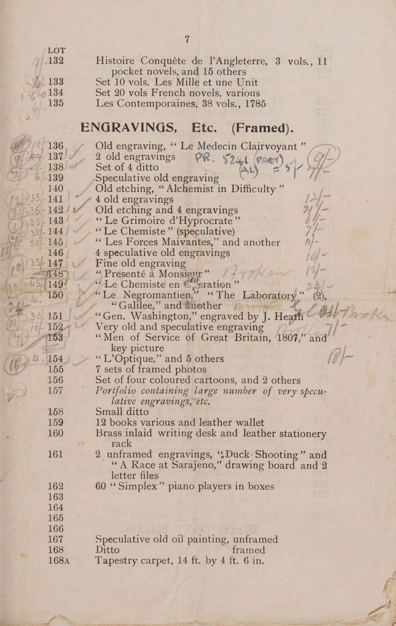 132 ig 133 184 135 136 » 139 140 ; ae 144 / 50/- 145 146» 39-147 a 18>) 180 | 7 Histoire Conquéte de l’Angleterre, 3 vols., 11 pocket novels, and 15 others Set 10 vols. Les Mille et une Unit Set 20 vols French novels, various Les Contemporaines, 38 vols., 1785 ENGRAVINGS, Etc. (Framed). Old engraving, ‘‘ Le Medecin Clairvoyant 2 2 oldengravings P@, Thigh 9; et) Set of 4 ditto “yh YE A Speculative old engraving — ‘f Old etching, “ Alchemist in Difficulty ” 25. » 4 old engravings (A, Old etching and 4 engravings ij ‘‘ Le Grimoire d’Hyprocrate”’ by ‘“Le Chemiste”’ (speculative) if ‘¢ Les Forces Maivantes,” and another 4 speculative old engravings nde) J Fine old engraving apes a: ye “ Presenté A Monsienr” / 477 / a ie “Le Chemiste en E' eration ” “Galilee,” and @hother «+ / Alf ‘Gen. Washington, ” engraved by if Hegghré a pe Very old and speculative engraving ‘Men of Service of Great Britain, 180%,” fal! 7 sets of framed photos Set of four coloured cartoons, and 2 others Portfolio containing large number of very specu- lative engravings, etc, Small ditto 12 books various and leather wallet Brass inlaid writing desk and leather stationery rack 2 unframed engravings, ‘sDuck- Shooting” and ‘“‘A Race at Sarajeno,” drawing board and 2 letter files 60 ‘‘ Simplex” piano players in boxes Speculative old oil painting, unframed Ditto framed