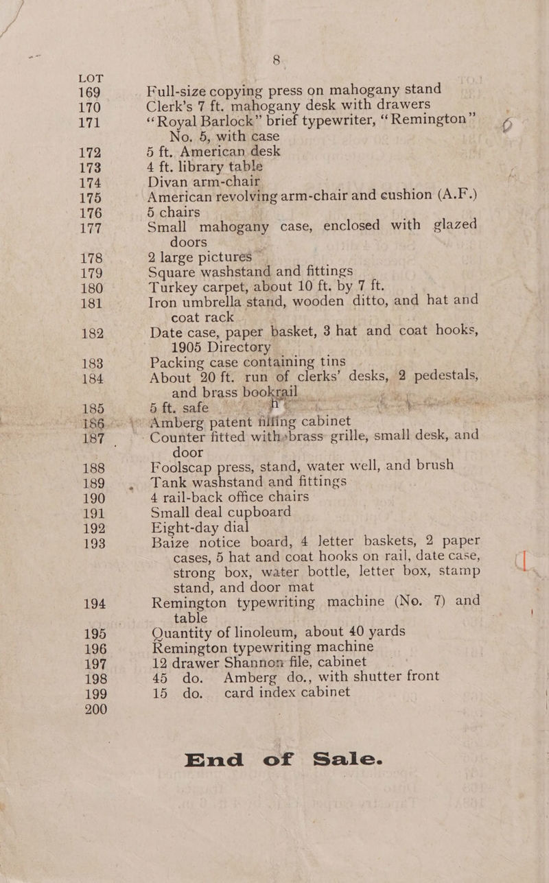 Let 169 170 171 172 173 174 175 176 Le 178 179 181 182 183 184 185 188 189 190 HGS 192 193 194 195 196 197 198 200 8. Full-size copying press on mahogany stand Clerk’s 7 ft. mahogany desk with drawers No. 5, with case 5 ft. American desk 4 ft. library table Divan arm-chair American revolving arm-chair and cushion (A.F.) 5 chairs . Small mahogany case, enclosed with glazed doors 2 large pictures ~ Square washstand and fittings Iron umbrella stand, wooden ditto, and hat and coat rack 1905 Directory Packing case containing tins About 20 ft. run of clerks’ desks, 2 pedestals, and brass bookral i j  > ft Pros 5. ft. safe oie aA Mercatcds Amberg patent filfing cabinet Counter fitted with»brass: grille, small desk, and door . Foolscap press, stand, water well, and brush Tank washstand and fittings 4 rail-back office chairs Small deal cupboard Eight-day dial Baize notice board, 4 letter baskets, 2 paper cases, 5 hat and coat hooks on rail, date case, strong box, water bottle, letter box, stamp stand, and door mat Remington typewriting machine (No. 7) and table Quantity of linoleum, about 40 yards Remington typewriting machine 12 drawer Shannoz file, cabinet 45 do. Amberg do., with shutter front <<