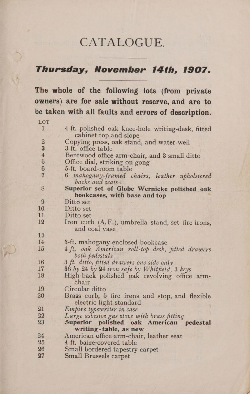 CATALOGUE. Thursday, November 14th, 1907. The whole of the following lots (from private owners) are for sale without reserve, and are to be taken with all faults and errors of description. LOT if 4 ft. polished oak knee-hole writing-desk, fitted cabinet top and slope 2 Copying press, oak stand, and water- well 3 3 ft. office table 4 Bentwood office arm-chair, and 3 small ditto 5 Office dial, striking on gong 6 5-ft. board-room table 7 6 mahogany-framed chairs, leather upholstered backs and seats+ 8 Superior set of Globe Wernicke polished oak bookcases, with base and top 9 Ditto set 10 Ditto set 11 Ditto set 1g Iron curb (A.F.), umbrella stand, set fire irons, and coal vase 13 14 3-ft. mahogany enclosed bookcase 15 4 ft. oak American roll-top desk, fitted drawers both pedestals 16 3 ft. ditto, fitted drawers one side only Lz. 36 by 24 by 24 ivon safe by Whitfield, 3 keys 18 High-back polished oak revolving office arm- chair 19 Circular ditto 20 Brass curb, 5 fire irons and stop, and flexible electric light standard 21 Empire typewriter in case 22 Large asbestos gas stove with brass fitting 23 Superior polished oak American pedestal writing=-table, as new 24 American office arm-chair, leather seat 25 4 ft. baize-covered table 26 Smail bordered tapestry carpet