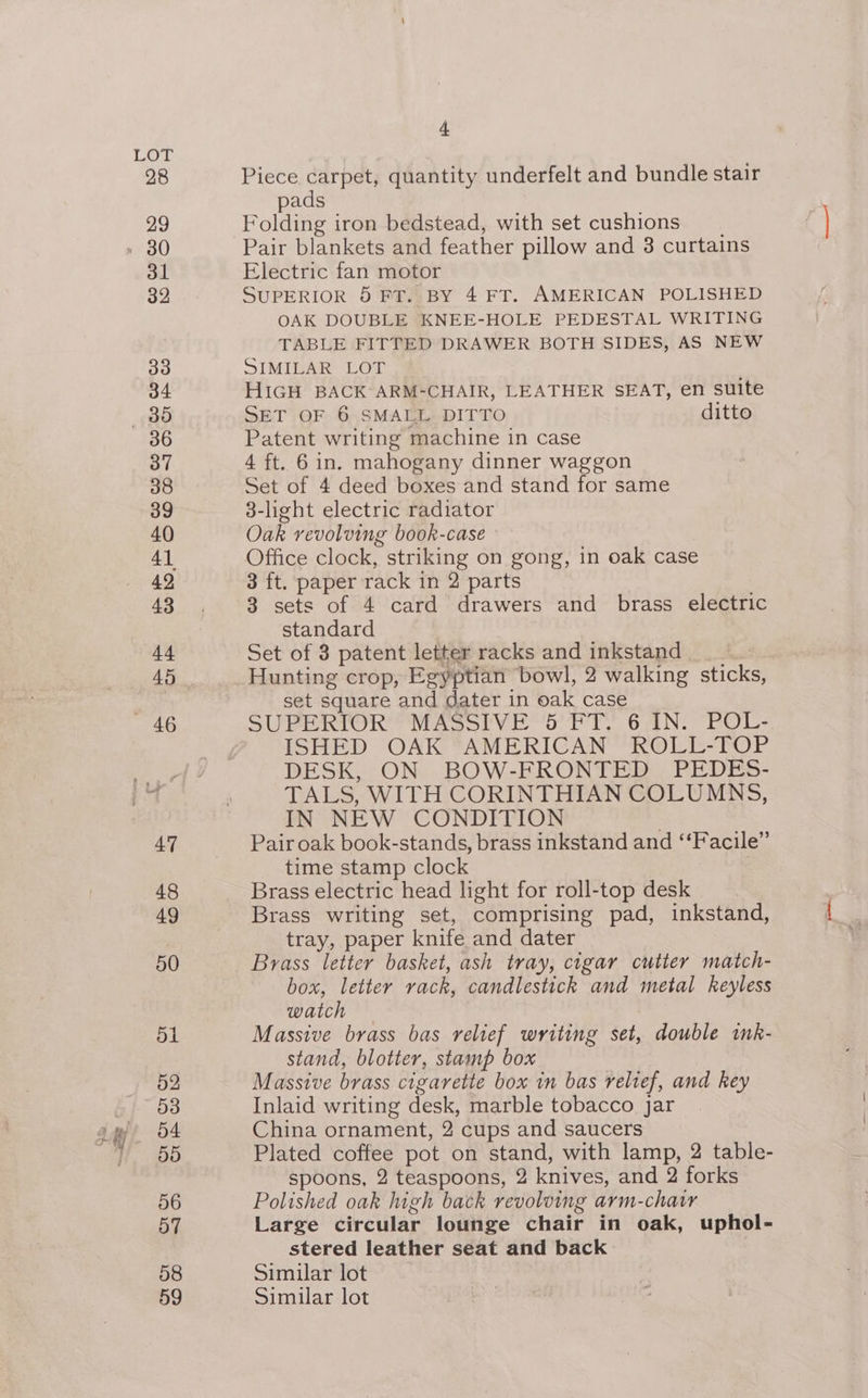 r = Bees oo # J H/ * I t Piece carpet, quantity underfelt and bundle stair pads Folding iron bedstead, with set cushions Pair blankets and feather pillow and 3 curtains Electric fan motor SUPERIOR 5 FT. BY 4 FT. AMERICAN POLISHED OAK DOUBLE KNEE-HOLE PEDESTAL WRITING TABLE FITTED DRAWER BOTH SIDES, AS NEW SIMILAR LOT HIGH BACK ARM-CHAIR, LEATHER SEAT, en suite SET OF 6 SMALL DITTO ditto Patent writing machine in case 4 ft. 6 in. mahogany dinner waggon Set of 4 deed boxes and stand for same 3-light electric radiator Oak revolving book-case Office clock, striking on gong, in oak case 3 ft. paper rack in 2 parts 3 sets of 4 card drawers and brass electric standard Set of 3 patent letter racks and inkstand : Hunting crop, Egyptian bowl, 2 walking sticks, set square and dater in oak case SUPERIOR MASSIVE 5 FT. 6 IN. POL- ISHED OAK AMERICAN ROLL-TOP DESK, ON BOW-FRONTED PEDES- TALS, WITH CORINTHIAN COLUMNS, IN NEW CONDITION Pair oak book-stands, brass inkstand and ‘‘Facile” time stamp clock Brass electric head light for roll-top desk Brass writing set, comprising pad, inkstand, tray, paper knife and dater Brass letter basket, ash tray, cigar cutter match- box, letter vack, candlestick and metal keyless watch Massive brass bas relief writing set, double imnk- stand, blotter, stamp box Massive brass cigarette box in bas relief, and key Inlaid writing desk, marble tobacco jar China ornament, 2 cups and saucers Plated coffee pot on stand, with lamp, 2 table- spoons, 2 teaspoons, 2 knives, and 2 forks Polished oak high back revolving arm-chatr Large circular lounge chair in oak, uphol- stered leather seat and back Similar lot