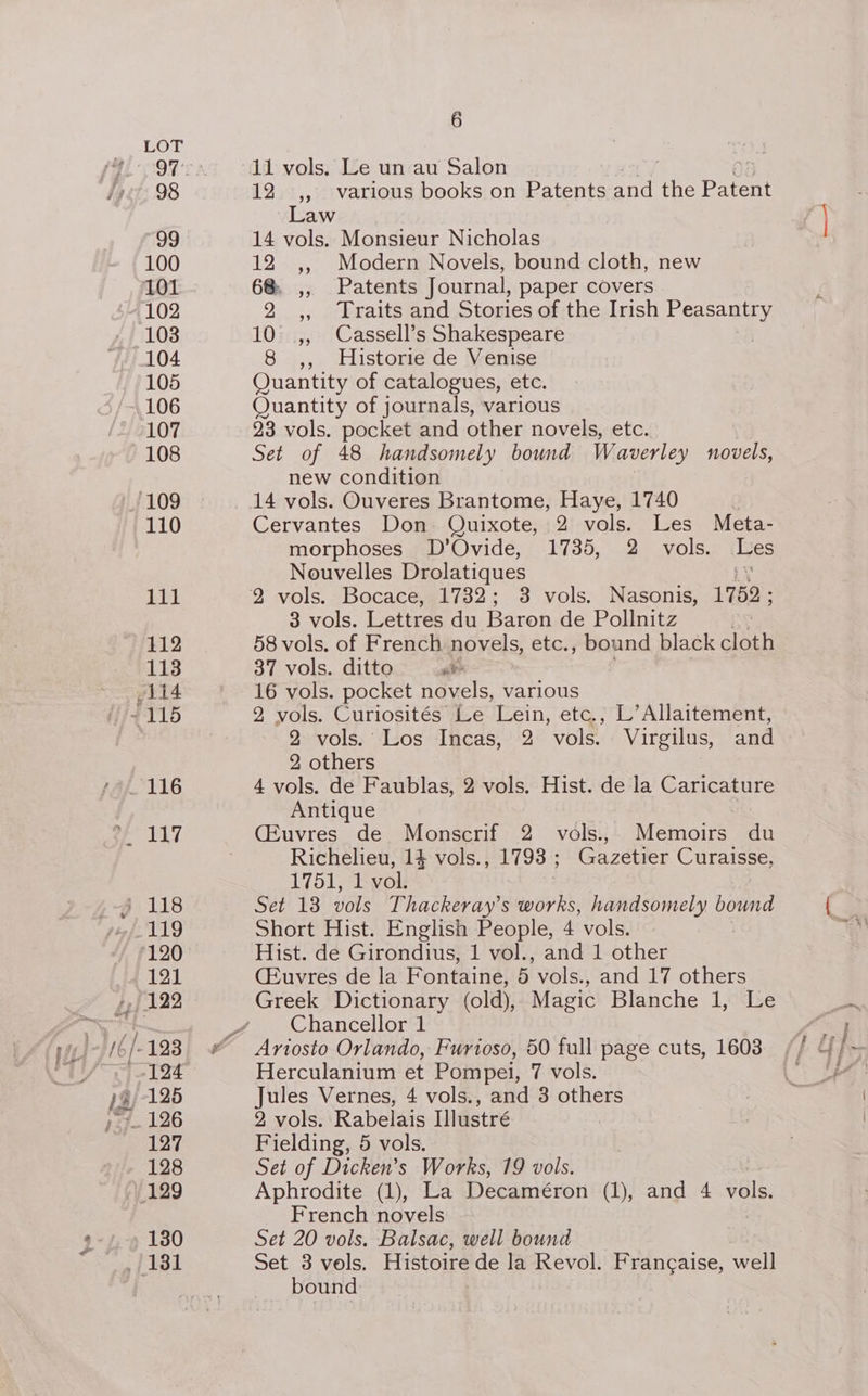 Se 98 99 100 101 102 103 104 105 106 107 108 111 112 113 117 120 121 123 124 125 126 127 128 130 6 12 ,, various books on Patents fic the Pateae Law 14 vols. Monsieur Nicholas 12 ,, Modern Novels, bound cloth, new 68. ,, Patents Journal, paper covers 2 ,, Traits and Stories of the Irish eine 10 ,, Cassell’s Shakespeare 8 ,, Historie de Venise Quantity of catalogues, etc. Quantity of journals, various 23 vols. pocket and other novels, etc. Set of 48 handsomely bound Waverley novels, new condition 14 vols. Ouveres Brantome, Haye, 1740 Cervantes Don Quixote, 2 vols. Les Meta- morphoses D’Ovide, 1735, 2 vols. Tes Nouvelles Drolatiques 3 vols. Lettres du Baron de Pollnitz 58 vols. of French novels, etc., bound black cloth 37 vols. ditto ak 16 vols. pocket novels, various 2 vols. Curiosités Le Lein, etc., L’Allaitement, 2 vols. Los Incas, 2 vols. Virgilus, and : others 4 vols. de Faublas, 2 vols. Hist. de la Caricature Antique CEuvres de Monscrif 2 vols.,. Memoirs du Richelieu, 14 vols., 1793 ; Gazetier Curaisse, 1751, L-vok Set 13 vols Thackeray’s works, handsomely bound Short Hist. English People, 4 vols. Hist. de Girondius, 1 vol., and 1 other CEuvres de la Fontaine, 5 vols., and 17 others Greek Dictionary (old), Magic Blanche 1, Le Chancellor 1 Herculanium et Pompei, 7 vols. Jules Vernes, 4 vols., and 3 others 2 vols. Rabelais Illustré Fielding, 5 vols. Set of Dicken’s Works, 19 vols. Aphrodite (1), La Decaméron (1), and 4 vols. French novels Set 20 vols. Balsac, well bound Set 3 vols. Histoire de la Revol. Francaise, well bound