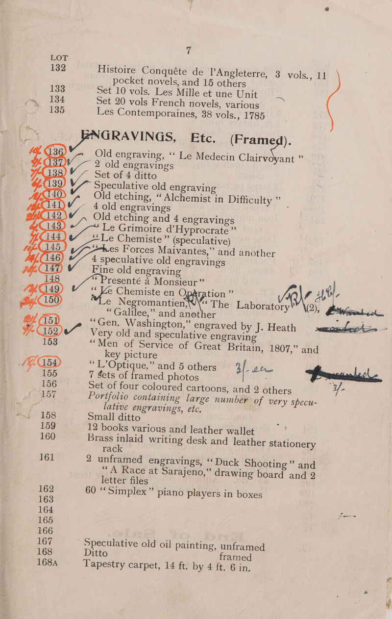 ey rs (146) A 148 149) : Histoire Conquéte de Angleterre, 3 vols., 11 pocket novels, and 15 others Set 10 vols. Les Mille et une Unit aa Set 20 vols French novels, various Les Contemporaines, 38 vols., 1785 GRAVINGS, Etc. (Framed). Old engraving, ‘« Le Medecin Clairvoyant ” 2 old engravings Set of 4 ditto Speculative old engraving Old etching, “ Alchemist in Difficulty ” 4 old engravings Old etching and 4 engravings Le Grimoire d’Hyprocrate ” peculative old engravings Fine old engraving “ Galilee,” and another “Gen. Washington,” engraved by J. Heath Very old and speculative engraving “Men of Service of Great Britain, 1807,” and key picture “ L’Optique,” and 5 others af. Ate 7 Sets of framed photos Set of four coloured cartoons, and 2 others yf. Portfolio containing large number of very specu- lative engravings, etc, Small ditto 12 books various and leather wallet Brass inlaid writing desk and leather stationery rack | 2 unframed engravings, “Duck Shooting” and “A Race at Sarajeno,” drawing board and 2 letter files ) 60 “Simplex” piano players in boxes Ditto framed