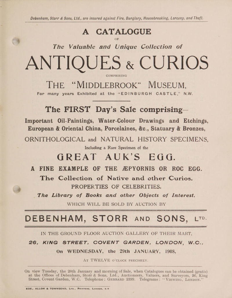 Debenham, Storr &amp; Sons, Ltd., are insured against Fire, Burglary, Housebreaking, Larceny, and Theft. A CATALOGUE The Valuable and Unique Collection of ANTIQUES « CURIOS COMPRISING THE “MIDDLEBROOK” MUSEUM, For many years Exhibited at the “EDINBURGH CASTLE,” N.W. The FIRST Day’s Sale comprising— Important Oil-Paintings, Water-Colour Drawings and Etchings, European &amp; Oriental China, Porcelaines, &amp;c., Statuary &amp; Bronzes, ORNITHOLOGICAL and NATURAL HISTORY SPECIMENS, Including a Rare Specimen of the GREAT AUK’S EGG. A FINE EXAMPLE OF THE APYORNIS OR ROC EGG. The Collection of Native and other Curios. PROPERTIES OF CELEBRITIES. The Library of Books and other Objects of Interest. WHICH WILL BE SOLD BY AUCTION BY DEBENHAM, STORR And SONS, L™. IN THE GROUND FLOOR AUCTION GALLERY OF THEIR MART, 26, KING STREET, COVENT GARDEN, LONDON, W.C., On WEDNESDAY, the 29th JANUARY, 1908, At TWELVE o’CLOCK PRECISELY. On view Tuesday, the 28th January and morning of Sale, when Catalogues can be obtained (gratis) at the Offices of Debenham, Storr &amp; Sons, Ltd., Auctioneers, Valuers, and Surveyors, 26, King Street, Covent Garden, W.C. Telephone: GERRARD 2399. Telegrams: ‘‘ Viewine, LoNpDON.’’ EDE, ALLOM &amp; TOWNSEND, Ltp., PRINTERS, LONDON, S.E