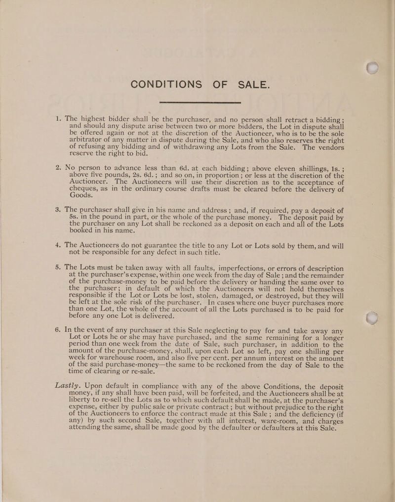 CONDITIONS OF SALE. 1. The highest bidder shall be the purchaser, and no person shall retract a bidding ; and should any dispute arise between two or more bidders, the Lot in dispute shall be offered again or not at the discretion of the Auctioneer, who is to be the sole arbitrator of any matter in dispute during the Sale, and who also reserves the right of refusing any bidding and of withdrawing any Lots from the Sale. The vendors reserve the right to bid. 2. No person to advance less than 6d. at each bidding; above eleven shillings, 1s. ; above five pounds, 2s. 6d.; and so on, in proportion; or less at the discretion of the Auctioneer. The Auctioneers will use their discrétion as to the acceptance of oe as in the ordinary course drafts must be cleared before the delivery of oods. 3. The purchaser shall give in his name and address; and, if required, pay a deposit of 5s. in the pound in part, or the whole of the purchase money. The deposit paid by the purchaser on any Lot shall be reckoned as a deposit on each and all of the Lots booked in his name. 4, The Auctioneers do not guarantee the title to any Lot or Lots sold by them, and will not be responsible for any defect in such title. 5. The Lots must be taken away with all faults, imperfections, or errors of description at the purchaser’s expense, within one week from the day of Sale ; and the remainder of the purchase-money to be paid before the delivery or handing the same over to the purchaser; in default of which the Auctioneers will not hold themselves responsible if the Lot or Lots be lost, stolen, damaged, or destroyed, but they will be left at the sole risk of the purchaser. In cases where one buyer purchases more than one Lot, the whole of the account of all the Lots purchased is to be paid for before any one Lot is delivered. 6. In the event of any purchaser at this Sale neglecting to pay for and take away any Lot or Lots he or she may have purchased, and the same remaining for a longer period than one week from the date of Sale, such purchaser, in addition to the amount of the purchase-money, shall, upon each Lot so left, pay one shilling per week for warehouse room, and also five per cent. per annum interest on the amount of the said purchase-money—the same to be reckoned from the day of Sale to the time of clearing or re-sale. Lastly. Upon default in compliance with any of the above Conditions, the deposit money, if any shall have been paid, will be forfeited, and the Auctioneers shall be at liberty to re-sell the Lots as to which such default shall be made, at the purchaser’s expense, either by public sale or private contract ; but without prejudice to the right of the Auctioneers to enforce the contract made at this Sale ; and the deficiency (if any) by such second Sale, together with all interest, ware-room, and charges attending the same, shall be made good by the defaulter or defaulters at this Sale.
