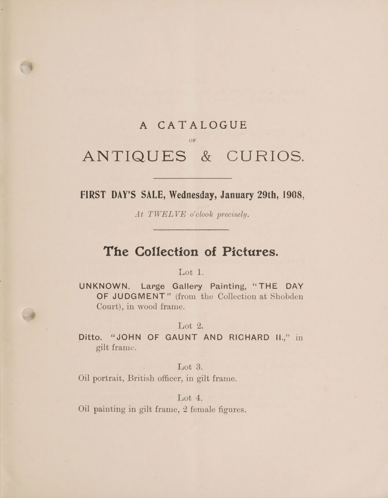 mo Cr FeaPOGUE OF PReioues CURIOS. FIRST DAY’S SALE, Wednesday, January 29th, 1908, At TWELVE o’clook precisely. The Collection of Pictures. 1,08: tt: UNKNOWN. Large Gallery Painting, “THE DAY OF JUDGMENT ” (from the Collection at Shobden Court), 1n wood frame. bot; 2: Ditto. “JOHN OF GAUNT AND RICHARD IL.” in eilt frame. ot ist Oil portrait, British officer, in gilt frame. Lot 4. Oil painting in gilt frame, 2 female figures.